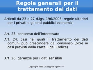 Regole generali per il trattamento dei dati Articoli da 23 a 27 d.lgs. 196/2003: regole ulteriori per i privati e gli enti pubblici economici Art. 23: consenso dell’interessato Art. 24: casi nei quali il trattamento dei dati comuni può prescindere dal consenso (oltre ai casi previsti dalla Parte II del Codice) Art. 26: garanzie per i dati sensibili Copyright 2011 Giuseppe Briganti - 8 
