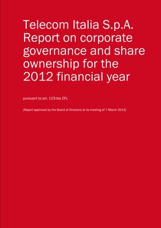 Telecom Italia S.p.A.
Report on corporate
governance and share
ownership for the
2012 financial year
pursuant to art. 123-bis CFL

(Report approved by the Board of Directors at its meeting of 7 March 2013)




Telecom Italia Report on corporate governance and share ownership                                                                                  1

    This translation is merely for the purposes of comprehension by non-Italian readers, in the event of dispute the Italian text shall prevail.
 
