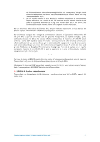 nel numero necessario in funzione dell’assegnazione di una azione gratuita per ogni azione
                         sottoscritta a pagamento, nei termini, alle condizioni e secondo le modalità previsti dal “Long
                         Term Incentive Plan 2012”;
                        per un importo massimo di euro 4.000.000 mediante assegnazione di corrispondente
                         importo massimo di utili o riserve di utili, con emissione di azioni ordinarie riservate a una
                         parte dei dipendenti destinatari del “Long Term Incentive Plan 2012”, nei termini, alle
                         condizioni e secondo le modalità previsti dal “Long Term Incentive Plan 2012”.

Per una descrizione dello stato al 31 dicembre 2012 dei piani retributivi citati innanzi, si rinvia alla nota del
bilancio separato (“Piani retributivi sotto forma di partecipazione al capitale”).

Per completezza, si segnala che il Consiglio di Amministrazione sottoporrà all’approvazione dell’Assemblea del
17 aprile 2013 un piano di azionariato rivolto alla generalità dei dipendenti, con modalità analoghe a quelle
dell’iniziativa lanciata nel 2010, che prevede l’offerta di sottoscrizione di massime n. 54.000.000 azioni
ordinarie a sconto (10% rispetto al prezzo di mercato) e comunque non al di sotto del valore nominale, con
ulteriore attribuzione di una azione ordinaria ogni tre azioni sottoscritte a pagamento in caso di conservazione
delle azioni sottoscritte per un anno e del mantenimento del rapporto di lavoro. A servizio del piano sarà
prevista l’attribuzione al Consiglio di Amministrazione di deleghe per l’aumento di capitale per un importo
complessivo massimo di euro 39.600.000 in parte a pagamento e in parte a titolo gratuito, mediante
assegnazione di utili o riserve di utili.

                                                                        ***

Nel mese di ottobre del 2012 è scaduto il termine relativo all’autorizzazione all’acquisto di azioni di risparmio
Telecom Italia S.p.A., come da delibera dell’assemblea ordinaria del 12 aprile 2011.

Alla data del 31 dicembre 2012 Telecom Italia possiede numero 37.672.014 azioni ordinarie proprie; Telecom
Italia Finance possiede n. 124.544.373 azioni ordinarie Telecom Italia.

► j) Attività di direzione e coordinamento
Telecom Italia non è soggetta ad attività di direzione e coordinamento ai sensi dell’art. 2497 e seguenti del
codice civile.




Relazione sul governo societario e gli assetti proprietari di Telecom Italia                                          10
 