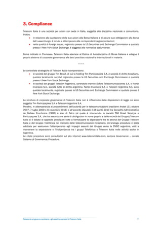 3. Compliance
Telecom Italia è una società per azioni con sede in Italia, soggetta alla disciplina nazionale e comunitaria.
Inoltre,
       in relazione alla quotazione delle sue azioni alla Borsa Italiana e di alcune sue obbligazioni alla borsa
         del Lussemburgo, è tenuta a ottemperare alle corrispondenti regolamentazioni;
       nella qualità di foreign issuer, registrato presso la US Securities and Exchange Commission e quotato
         presso il New York Stock Exchange, è soggetta alla normativa statunitense.

Come indicato in Premessa, Telecom Italia aderisce al Codice di Autodisciplina di Borsa Italiana e adegua il
proprio sistema di corporate governance alle best practices nazionali e internazionali in materia.

                                                                        ***

Le controllate strategiche di Telecom Italia ricomprendono:
      le società del gruppo Tim Brasil, di cui la holding Tim Participações S.A. è società di diritto brasiliano,
         quotata localmente nonché registrata presso la US Securities and Exchange Commission e quotata
         presso il New York Stock Exchange;
      le società del gruppo Telecom Argentina, controllate tramite Sofora Telecomunicaciones S.A. e Nortel
         Inversora S.A., società tutte di diritto argentino. Nortel Inversora S.A. e Telecom Argentina S.A. sono
         quotate localmente, registrate presso la US Securities and Exchange Commission e quotate presso il
         New York Stock Exchange.

La struttura di corporate governance di Telecom Italia non è influenzata dalle disposizioni di legge cui sono
soggette Tim Participações S.A. e Telecom Argentina S.A.
Peraltro, in ottemperanza ai provvedimenti dell’autorità per le telecomunicazioni brasiliane Anatel (31 ottobre
2007, 7 luglio 2009 e 8 novembre 2011) e all’accordo stipulato il 28 aprile 2010 tra Conselho Administrativo
de Defesa Econômica (CADE) e soci di Telco (al quale è intervenuta la società TIM Brasil Serviços e
Participaçoes S.A., che ha assunto una serie di obbligazioni in nome proprio e delle società del Gruppo) Telecom
Italia si è dotata di apposite procedure volte a formalizzare la separazione tra le attività del Gruppo Telecom
Italia e del Gruppo Telefónica nel mercato delle telecomunicazioni brasiliano. Un’analoga procedura è stata
adottata per assicurare l’ottemperanza agli impegni assunti dal Gruppo verso la CNDC argentina, volti a
mantenere la separazione e l’indipendenza tra i gruppi Telefónica e Telecom Italia nelle attività svolte in
Argentina.
Le citate procedure sono consultabili sul sito internet www.telecomitalia.com, sezione Governance – canale
Sistema di Governance/Procedure.




Relazione sul governo societario e gli assetti proprietari di Telecom Italia                                    11
 