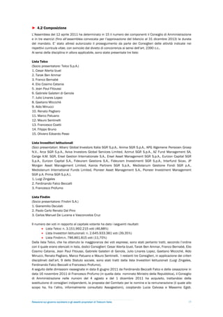 ► 4.2 Composizione
L’Assemblea del 12 aprile 2011 ha determinato in 15 il numero dei componenti il Consiglio di Amministrazione
e in tre esercizi (fino all’assemblea convocata per l’approvazione del bilancio al 31 dicembre 2013) la durata
del mandato. E’ stato altresì autorizzato il proseguimento da parte dei Consiglieri delle attività indicate nei
rispettivi curricula vitae, con svincolo dal divieto di concorrenza ai sensi dell’art. 2390 c.c..
Ai sensi della disciplina in allora applicabile, sono state presentate tre liste:

Lista Telco
(Socio presentatore: Telco S.p.A.)
1. Cesar Alierta Izuel
2. Tarak Ben Ammar
3. Franco Bernabè
4. Elio Cosimo Catania
5. Jean Paul Fitoussi
6. Gabriele Galateri di Genola
7. Julio Linares Lopez
8. Gaetano Miccichè
9. Aldo Minucci
10. Renato Pagliaro
11. Marco Patuano
12. Mauro Sentinelli
13. Francesco Coatti
14. Filippo Bruno
15. Oliviero Edoardo Pessi

Lista Investitori Istituzionali
(Soci presentatori: Allianz Global Investors Italia SGR S.p.A., Anima SGR S.p.A., APG Algemene Pensioen Groep
N.V., Arca SGR S.p.A., Aviva Investors Global Services Limited, Azimut SGR S.p.A., AZ Fund Management SA,
Carige A.M. SGR, Ersel Gestion Internationale S.A., Ersel Asset Management SGR S.p.A., Eurizon Capital SGR
S.p.A., Eurizon Capital S.A., Fideuram Gestions S.A., Fideuram Investimenti SGR S.p.A., Interfund Sicav, JP
Morgan Asset Management Limited, Kairos Partners SGR S.p.A., Mediolanum Gestione Fondi SGR p.A.,
Mediolanum International Funds Limited, Pioneer Asset Management S.A., Pioneer Investment Management
SGR p.A. Prima SGR S.p.A.).
1. Luigi Zingales
2. Ferdinando Falco Beccalli
3. Francesco Profumo

Lista Findim
(Socio presentatore: Findim S.A.)
1. Gianemilio Osculati
2. Paolo Carlo Renato Dal Pino
3. Carlos Manuel De Lucena e Vasconcelos Cruz

Il numero dei voti in rapporto al capitale votante ha dato i seguenti risultati:
         Lista Telco: n. 3.151.992.215 voti (46,88%)
         Lista Investitori Istituzionali: n. 2.645.933.381 voti (39,35%)
         Lista Findim:n. 786.861.815 voti (11,70%)
Dalla lista Telco, che ha ottenuto la maggioranza dei voti espressi, sono stati pertanto tratti, secondo l’ordine
con il quale erano elencati in lista, dodici Consiglieri: Cesar Alierta Izuel, Tarak Ben Ammar, Franco Bernabè, Elio
Cosimo Catania, Jean Paul Fitoussi, Gabriele Galateri di Genola, Julio Linares Lopez, Gaetano Miccichè, Aldo
Minucci, Renato Pagliaro, Marco Patuano e Mauro Sentinelli. I restanti tre Consiglieri, in applicazione dei criteri
disciplinati dall’art. 9 dello Statuto sociale, sono stati tratti dalla lista Investitori Istituzionali (Luigi Zingales,
Ferdinando Falco Beccalli e Francesco Profumo).
A seguito delle dimissioni rassegnate in data 6 giugno 2011 da Ferdinando Beccalli Falco e della cessazione in
data 16 novembre 2011 di Francesco Profumo (in quella data nominato Ministro della Repubblica), il Consiglio
di Amministrazione nelle riunioni del 4 agosto e del 1 dicembre 2011 ha acquisito, trattandosi della
sostituzione di consiglieri indipendenti, la proposta del Comitato per le nomine e la remunerazione (il quale allo
scopo ha, fra l’altro, informalmente consultato Assogestioni), cooptando Lucia Calvosa e Massimo Egidi.



Relazione sul governo societario e gli assetti proprietari di Telecom Italia                                         13
 