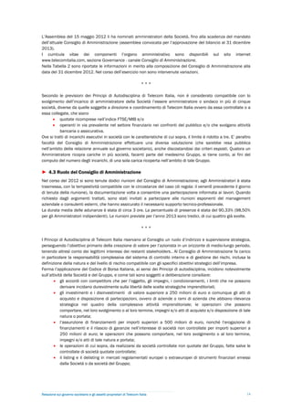 L’Assemblea del 15 maggio 2012 li ha nominati amministratori della Società, fino alla scadenza del mandato
dell’attuale Consiglio di Amministrazione (assemblea convocata per l’approvazione del bilancio al 31 dicembre
2013).
I curricula vitae dei componenti l’organo amministrativo sono disponibili sul sito internet
www.telecomitalia.com, sezione Governance - canale Consiglio di Amministrazione.
Nella Tabella 2 sono riportate le informazioni in merito alla composizione del Consiglio di Amministrazione alla
data del 31 dicembre 2012. Nel corso dell’esercizio non sono intervenute variazioni.

                                                                        ***

Secondo le previsioni dei Principi di Autodisciplina di Telecom Italia, non è considerato compatibile con lo
svolgimento dell’incarico di amministratore della Società l’essere amministratore o sindaco in più di cinque
società, diverse da quelle soggette a direzione e coordinamento di Telecom Italia ovvero da essa controllate o a
essa collegate, che siano
       quotate ricomprese nell’indice FTSE/MIB e/o
       operanti in via prevalente nel settore finanziario nei confronti del pubblico e/o che svolgano attività
          bancaria o assicurativa.
Ove si tratti di incarichi esecutivi in società con le caratteristiche di cui sopra, il limite è ridotto a tre. E’ peraltro
facoltà del Consiglio di Amministrazione effettuare una diversa valutazione (che sarebbe resa pubblica
nell’ambito della relazione annuale sul governo societario), anche discostandosi dai criteri esposti. Qualora un
Amministratore ricopra cariche in più società, facenti parte del medesimo Gruppo, si tiene conto, ai fini del
computo del numero degli incarichi, di una sola carica ricoperta nell’ambito di tale Gruppo.

► 4.3 Ruolo del Consiglio di Amministrazione
Nel corso del 2012 si sono tenute dodici riunioni del Consiglio di Amministrazione; agli Amministratori è stata
trasmessa, con la tempestività compatibile con le circostanze del caso (di regola: il venerdì precedente il giorno
di tenuta della riunione), la documentazione volta a consentire una partecipazione informata ai lavori. Quando
richiesto dagli argomenti trattati, sono stati invitati a partecipare alle riunioni esponenti del management
aziendale o consulenti esterni, che hanno assicurato il necessario supporto tecnico-professionale.
La durata media delle adunanze è stata di circa 3 ore. La percentuale di presenze è stata del 90,33% (98,50%
per gli Amministratori indipendenti). Le riunioni previste per l’anno 2013 sono tredici, di cui quattro già svolte.

                                                                        ***

I Principi di Autodisciplina di Telecom Italia riservano al Consiglio un ruolo d’indirizzo e supervisione strategica,
perseguendo l’obiettivo primario della creazione di valore per l’azionista in un orizzonte di medio-lungo periodo,
tenendo altresì conto dei legittimi interessi dei restanti stakeholders.. Al Consiglio di Amministrazione fa carico
in particolare la responsabilità complessiva del sistema di controllo interno e di gestione dei rischi, inclusa la
definizione della natura e del livello di rischio compatibile con gli specifici obiettivi strategici dell’impresa.
Ferma l’applicazione del Codice di Borsa Italiana, ai sensi dei Principi di autodisciplina, incidono notevolmente
sull’attività della Società e del Gruppo, e come tali sono soggetti a deliberazione consiliare:
        gli accordi con competitors che per l’oggetto, gli impegni, i condizionamenti, i limiti che ne possono
            derivare incidano durevolmente sulla libertà delle scelte strategiche imprenditoriali;
        gli investimenti e i disinvestimenti di valore superiore a 250 milioni di euro e comunque gli atti di
            acquisto e disposizione di partecipazioni, ovvero di aziende o rami di azienda che abbiano rilevanza
            strategica nel quadro della complessiva attività imprenditoriale; le operazioni che possono
            comportare, nel loro svolgimento o al loro termine, impegni e/o atti di acquisto e/o disposizione di tale
            natura o portata;
        l’assunzione di finanziamenti per importi superiori a 500 milioni di euro, nonché l’erogazione di
            finanziamenti e il rilascio di garanzie nell’interesse di società non controllate per importi superiori a
            250 milioni di euro; le operazioni che possono comportare, nel loro svolgimento o al loro termine,
            impegni e/o atti di tale natura e portata;
        le operazioni di cui sopra, da realizzarsi da società controllate non quotate del Gruppo, fatte salve le
            controllate di società quotate controllate;
        il listing e il delisting in mercati regolamentati europei o extraeuropei di strumenti finanziari emessi
            dalla Società o da società del Gruppo;




Relazione sul governo societario e gli assetti proprietari di Telecom Italia                                            14
 