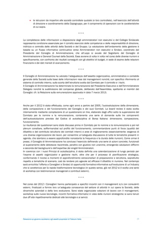  le istruzioni da impartire alle società controllate quotate (e loro controllate), nell’esercizio dell’attività
          di direzione e coordinamento della Capogruppo, per il compimento di operazioni con le caratteristiche
          di cui sopra.

                                                                        ***

La completezza delle informazioni a disposizione degli amministratori non esecutivi e del Collegio Sindacale
rappresenta condizione essenziale per il corretto esercizio delle competenze e delle responsabilità di direzione,
indirizzo e controllo delle attività della Società e del Gruppo. La valutazione dell’andamento della gestione è
basata su un flusso informativo continuativo verso Amministratori non esecutivi e Sindaci, coordinato dal
Presidente del Consiglio di Amministrazione, che all’uopo si avvale del Segretario del Consiglio di
Amministrazione e General Counsel della Società. Essa avviene di volta in volta nel corso delle diverse riunioni e
specificamente, con confronto dei risultati conseguiti con gli obiettivi di budget, in sede di esame delle relazioni
finanziarie e dei dati mensili di avanzamento.

                                                                        ***

Il Consiglio di Amministrazione ha valutato l’adeguatezza dell’assetto organizzativo, amministrativo e contabile
generale della Società sulla base delle informazioni rese dal management nonché, con specifico riferimento al
sistema di controllo interno, sulla scorta dell’istruttoria svolta dal Comitato per il controllo e i rischi.
Il Consiglio di Amministrazione ha determinato la remunerazione del Presidente Esecutivo e dell’Amministratore
Delegato nonché la suddivisione del compenso globale, deliberato dall’Assemblea, spettante ai membri del
Consiglio: cfr. la Relazione sulla remunerazione approvata in data 7 marzo 2013.

                                                                        ***

Anche per il 2012 è stata effettuata, come ogni anno a partire dal 2005, l’autovalutazione della dimensione,
della composizione e del funzionamento del Consiglio e dei suoi Comitati. La board review è stata svolta
internamente mediante compilazione di un questionario on line, elaborato dagli uffici sotto la supervisione del
Comitato per le nomine e la remunerazione, contenente una serie di domande sulle tre componenti
dell’autovalutazione previste dal Codice di autodisciplina di Borsa Italiana: dimensione, composizione,
funzionamento.
Le risultanze dei questionari sono state discusse prima in Comitato per le nomine e la remunerazione e poi nel
plenum consiliare, soffermandosi sul profilo del funzionamento, commentandone punti di forza (qualità del
dibattito e del contributo istruttorio dei comitati interni) e aree di miglioramento (essenzialmente: esigenza di
una diversa organizzazione dei lavori, per consentire un’adeguata discussione di tutte le tematiche presenti in
agenda, che stentano a essere approfondite nonostante la frequenza e la durata delle riunioni). Come ormai è
prassi, il Consiglio di Amministrazione ha concluso l’esercizio definendo una serie di azioni concrete, funzionali
al superamento delle debolezze riscontrate, peraltro con giudizio non unanime, emergendo valutazioni difformi
a seconda del background e dell’expertise dei singoli Amministratori.
In coerenza con i nuovi Principi di autodisciplina, è stata definita una calendarizzazione di lungo periodo per
l’esame di assetti organizzativi e gestione rischi, oltre che per il processo di pianificazione strategica,
confermando il ricorso a momenti di approfondimento extraconsiliari di preparazione e istruttoria, soprattutto
rispetto a tematiche di scenario, così da rendere più agevole ed efficace il dibattito in riunione. Nel contempo
sarà arricchita l’offerta a Consiglieri e Sindaci di opportunità formativo-informative sull’evoluzione di un’industry
che si caratterizza per la rapida trasformazione tecnologica (in questo senso, già nel 2012 si è svolta una serie
di workshop con testimonianze manageriali e contributi esterni).

                                                                        ***

Nel corso del 2012 i Consiglieri hanno partecipato a specifici incontri con il management e/o con consulenti
esterni, finalizzati a fornire loro un’adeguata conoscenza del settore di attività in cui opera la Società, delle
dinamiche aziendali e della loro evoluzione. Sono state organizzate colazioni di lavoro con il management,
workshop sulle nuove tecnologie, incontri formativo-informativi in vista delle riunioni strategiche; si sono tenuti
due off site rispettivamente dedicati alle tecnologie e ai servizi.




Relazione sul governo societario e gli assetti proprietari di Telecom Italia                                          15
 