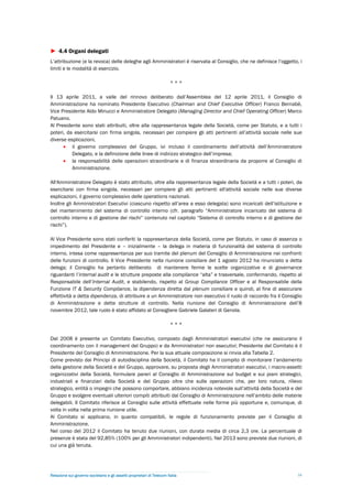 ► 4.4 Organi delegati
L’attribuzione (e la revoca) delle deleghe agli Amministratori è riservata al Consiglio, che ne definisce l’oggetto, i
limiti e le modalità di esercizio.

                                                                        ***

Il 13 aprile 2011, a valle del rinnovo deliberato dall’Assemblea del 12 aprile 2011, il Consiglio di
Amministrazione ha nominato Presidente Esecutivo (Chairman and Chief Executive Officer) Franco Bernabè,
Vice Presidente Aldo Minucci e Amministratore Delegato (Managing Director and Chief Operating Officer) Marco
Patuano.
Al Presidente sono stati attribuiti, oltre alla rappresentanza legale della Società, come per Statuto, e a tutti i
poteri, da esercitarsi con firma singola, necessari per compiere gli atti pertinenti all’attività sociale nelle sue
diverse esplicazioni,
       il governo complessivo del Gruppo, ivi incluso il coordinamento dell’attività dell’Amministratore
          Delegato, e la definizione delle linee di indirizzo strategico dell’impresa;
       la responsabilità delle operazioni straordinarie e di finanza straordinaria da proporre al Consiglio di
          Amministrazione.

All'Amministratore Delegato è stato attribuito, oltre alla rappresentanza legale della Società e a tutti i poteri, da
esercitarsi con firma singola, necessari per compiere gli atti pertinenti all'attività sociale nelle sue diverse
esplicazioni, il governo complessivo delle operations nazionali.
Inoltre gli Amministratori Esecutivi (ciascuno rispetto all’area a esso delegata) sono incaricati dell’istituzione e
del mantenimento del sistema di controllo interno (cfr. paragrafo “Amministratore incaricato del sistema di
controllo interno e di gestione dei rischi” contenuto nel capitolo “Sistema di controllo interno e di gestione dei
rischi”).

Al Vice Presidente sono stati conferiti la rappresentanza della Società, come per Statuto, in caso di assenza o
impedimento del Presidente e – inizialmente – la delega in materia di funzionalità del sistema di controllo
interno, intesa come rappresentanza per suo tramite del plenum del Consiglio di Amministrazione nei confronti
delle funzioni di controllo. Il Vice Presidente nella riunione consiliare del 1 agosto 2012 ha rinunciato a detta
delega; il Consiglio ha pertanto deliberato di mantenere ferme le scelte organizzative e di governance
riguardanti l’internal audit e le strutture preposte alla compliance “alta” e trasversale, confermando, rispetto al
Responsabile dell’Internal Audit, e stabilendo, rispetto al Group Compliance Officer e al Responsabile della
Funzione IT & Security Compliance, la dipendenza diretta dal plenum consiliare e quindi, al fine di assicurare
effettività a detta dipendenza, di attribuire a un Amministratore non esecutivo il ruolo di raccordo fra il Consiglio
di Amministrazione e dette strutture di controllo. Nella riunione del Consiglio di Amministrazione dell’8
novembre 2012, tale ruolo è stato affidato al Consigliere Gabriele Galateri di Genola.

                                                                        ***

Dal 2008 è presente un Comitato Esecutivo, composto dagli Amministratori esecutivi (che ne assicurano il
coordinamento con il management del Gruppo) e da Amministratori non esecutivi; Presidente del Comitato è il
Presidente del Consiglio di Amministrazione. Per la sua attuale composizione si rinvia alla Tabella 2.
Come previsto dai Principi di autodisciplina della Società, il Comitato ha il compito di monitorare l’andamento
della gestione della Società e del Gruppo, approvare, su proposta degli Amministratori esecutivi, i macro-assetti
organizzativi della Società, formulare pareri al Consiglio di Amministrazione sul budget e sui piani strategici,
industriali e finanziari della Società e del Gruppo oltre che sulle operazioni che, per loro natura, rilievo
strategico, entità o impegni che possono comportare, abbiano incidenza notevole sull’attività della Società e del
Gruppo e svolgere eventuali ulteriori compiti attribuiti dal Consiglio di Amministrazione nell’ambito delle materie
delegabili. Il Comitato riferisce al Consiglio sulle attività effettuate nelle forme più opportune e, comunque, di
volta in volta nella prima riunione utile.
Al Comitato si applicano, in quanto compatibili, le regole di funzionamento previste per il Consiglio di
Amministrazione.
Nel corso del 2012 il Comitato ha tenuto due riunioni, con durata media di circa 2,3 ore. La percentuale di
presenze è stata del 92,85% (100% per gli Amministratori indipendenti). Nel 2013 sono previste due riunioni, di
cui una già tenuta.




Relazione sul governo societario e gli assetti proprietari di Telecom Italia                                        16
 