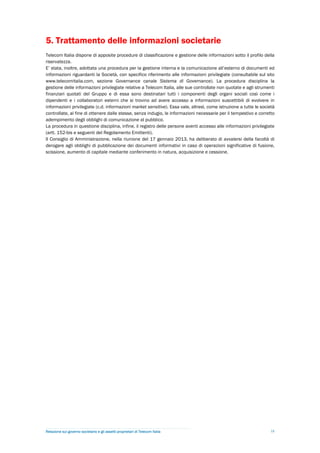 5. Trattamento delle informazioni societarie
Telecom Italia dispone di apposite procedure di classificazione e gestione delle informazioni sotto il profilo della
riservatezza.
E’ stata, inoltre, adottata una procedura per la gestione interna e la comunicazione all’esterno di documenti ed
informazioni riguardanti la Società, con specifico riferimento alle informazioni privilegiate (consultabile sul sito
www.telecomitalia.com, sezione Governance canale Sistema di Governance). La procedura disciplina la
gestione delle informazioni privilegiate relative a Telecom Italia, alle sue controllate non quotate e agli strumenti
finanziari quotati del Gruppo e di essa sono destinatari tutti i componenti degli organi sociali così come i
dipendenti e i collaboratori esterni che si trovino ad avere accesso a informazioni suscettibili di evolvere in
informazioni privilegiate (c.d. informazioni market sensitive). Essa vale, altresì, come istruzione a tutte le società
controllate, al fine di ottenere dalle stesse, senza indugio, le informazioni necessarie per il tempestivo e corretto
adempimento degli obblighi di comunicazione al pubblico.
La procedura in questione disciplina, infine, il registro delle persone aventi accesso alle informazioni privilegiate
(artt. 152-bis e seguenti del Regolamento Emittenti).
Il Consiglio di Amministrazione, nella riunione del 17 gennaio 2013, ha deliberato di avvalersi della facoltà di
derogare agli obblighi di pubblicazione dei documenti informativi in caso di operazioni significative di fusione,
scissione, aumento di capitale mediante conferimento in natura, acquisizione e cessione.




Relazione sul governo societario e gli assetti proprietari di Telecom Italia                                       18
 