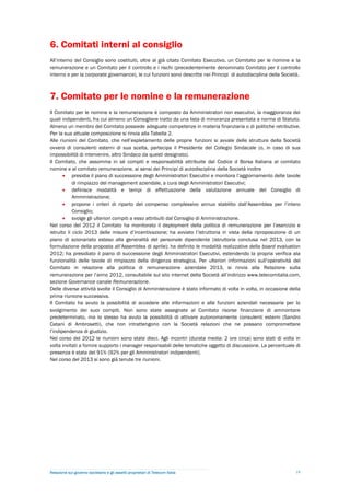 6. Comitati interni al consiglio
All’interno del Consiglio sono costituiti, oltre al già citato Comitato Esecutivo, un Comitato per le nomine e la
remunerazione e un Comitato per il controllo e i rischi (precedentemente denominato Comitato per il controllo
interno e per la corporate governance), le cui funzioni sono descritte nei Principi di autodisciplina della Società.



7. Comitato per le nomine e la remunerazione
Il Comitato per le nomine e la remunerazione è composto da Amministratori non esecutivi, la maggioranza dei
quali indipendenti, fra cui almeno un Consigliere tratto da una lista di minoranza presentata a norma di Statuto.
Almeno un membro del Comitato possiede adeguate competenze in materia finanziaria o di politiche retributive.
Per la sua attuale composizione si rinvia alla Tabella 2.
Alle riunioni del Comitato, che nell’espletamento delle proprie funzioni si avvale delle strutture della Società
ovvero di consulenti esterni di sua scelta, partecipa il Presidente del Collegio Sindacale (o, in caso di sua
impossibilità di intervenire, altro Sindaco da questi designato).
Il Comitato, che assomma in sé compiti e responsabilità attribuite dal Codice d Borsa Italiana al comitato
nomine e al comitato remunerazione, ai sensi dei Principi di autodisciplina della Società inoltre
        presidia il piano di successione degli Amministratori Esecutivi e monitora l’aggiornamento delle tavole
            di rimpiazzo del management aziendale, a cura degli Amministratori Esecutivi;
        definisce modalità e tempi di effettuazione della valutazione annuale del Consiglio di
            Amministrazione;
        propone i criteri di riparto del compenso complessivo annuo stabilito dall’Assemblea per l’intero
            Consiglio;
        svolge gli ulteriori compiti a esso attribuiti dal Consiglio di Amministrazione.
Nel corso del 2012 il Comitato ha monitorato il deployment della politica di remunerazione per l’esercizio e
istruito il ciclo 2013 delle misure d’incentivazione; ha avviato l’istruttoria in vista della riproposizione di un
piano di azionariato esteso alla generalità del personale dipendente (istruttoria conclusa nel 2013, con la
formulazione della proposta all’Assemblea di aprile); ha definito le modalità realizzative della board evaluation
2012; ha presidiato il piano di successione degli Amministratori Esecutivi, estendendo la propria verifica ala
funzionalità delle tavole di rimpiazzo della dirigenza strategica. Per ulteriori informazioni sull’operatività del
Comitato in relazione alla politica di remunerazione aziendale 2013, si rinvia alla Relazione sulla
remunerazione per l’anno 2012, consultabile sul sito internet della Società all’indirizzo www.telecomitalia.com,
sezione Governance canale Remunerazione.
Delle diverse attività svolte il Consiglio di Amministrazione è stato informato di volta in volta, in occasione della
prima riunione successiva.
Il Comitato ha avuto la possibilità di accedere alle informazioni e alle funzioni aziendali necessarie per lo
svolgimento dei suoi compiti. Non sono state assegnate al Comitato risorse finanziarie di ammontare
predeterminato, ma lo stesso ha avuto la possibilità di attivare autonomamente consulenti esterni (Sandro
Catani di Ambrosetti), che non intrattengono con la Società relazioni che ne possano compromettere
l’indipendenza di giudizio.
Nel corso del 2012 le riunioni sono state dieci. Agli incontri (durata media: 2 ore circa) sono stati di volta in
volta invitati a fornire supporto i manager responsabili delle tematiche oggetto di discussione. La percentuale di
presenza è stata del 91% (92% per gli Amministratori indipendenti).
Nel corso del 2013 si sono già tenute tre riunioni.




Relazione sul governo societario e gli assetti proprietari di Telecom Italia                                       19
 