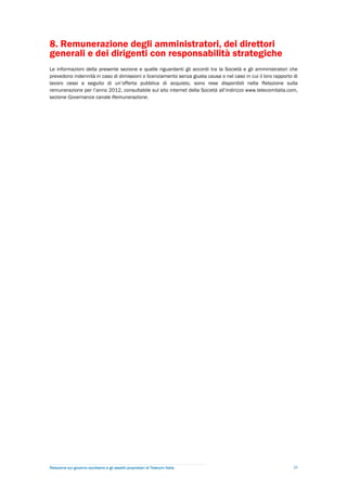8. Remunerazione degli amministratori, dei direttori
generali e dei dirigenti con responsabilità strategiche
Le informazioni della presente sezione e quelle riguardanti gli accordi tra la Società e gli amministratori che
prevedono indennità in caso di dimissioni o licenziamento senza giusta causa o nel caso in cui il loro rapporto di
lavoro cessi a seguito di un’offerta pubblica di acquisto, sono rese disponibili nella Relazione sulla
remunerazione per l’anno 2012, consultabile sul sito internet della Società all’indirizzo www.telecomitalia.com,
sezione Governance canale Remunerazione.




Relazione sul governo societario e gli assetti proprietari di Telecom Italia                                    20
 
