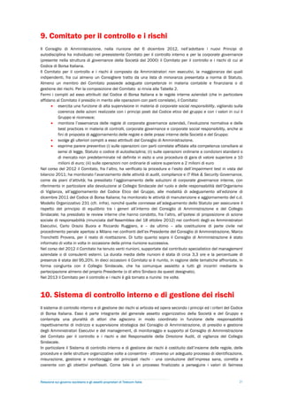 9. Comitato per il controllo e i rischi
Il Consiglio di Amministrazione, nella riunione del 6 dicembre 2012, nell’adottare i nuovi Principi di
autodisciplina ha individuato nel preesistente Comitato per il controllo interno e per la corporate governance
(presente nella struttura di governance della Società dal 2000) il Comitato per il controllo e i rischi di cui al
Codice di Borsa Italiana.
Il Comitato per il controllo e i rischi è composto da Amministratori non esecutivi, la maggioranza dei quali
indipendenti, fra cui almeno un Consigliere tratto da una lista di minoranza presentata a norma di Statuto.
Almeno un membro del Comitato possiede adeguate competenze in materia contabile e finanziaria o di
gestione dei rischi. Per la composizione del Comitato si rinvia alla Tabella 2.
Fermi i compiti ad esso attribuiti dal Codice di Borsa Italiana e le regole interne aziendali (che in particolare
affidano al Comitato il presidio in merito alle operazioni con parti correlate), il Comitato:
        esercita una funzione di alta supervisione in materia di corporate social responsibility, vigilando sulla
          coerenza delle azioni realizzate con i principi posti dal Codice etico del gruppo e con i valori in cui il
          Gruppo si riconosce;
        monitora l’osservanza delle regole di corporate governance aziendali, l’evoluzione normativa e delle
          best practices in materia di controlli, corporate governance e corporate social responsibility, anche ai
          fini di proposta di aggiornamento delle regole e delle prassi interne della Società e del Gruppo;
        svolge gli ulteriori compiti a esso attribuiti dal Consiglio di Amministrazione.
        esprime parere preventivo (i) sulle operazioni con parti correlate affidate alla competenza consiliare ai
          sensi di legge, Statuto o codice di autodisciplina; (ii) sulle operazioni ordinarie a condizioni standard o
          di mercato non predeterminate né definite in esito a una procedura di gara di valore superiore a 10
          milioni di euro; (iii) sulle operazioni non ordinarie di valore superiore a 2 milioni di euro
Nel corso del 2012 il Comitato, fra l’altro, ha verificato la procedura e l’esito dell’impairment test in vista del
bilancio 2011; ha monitorato l’avanzamento delle attività di audit, compliance e IT Risk & Security Governance,
come da piani d’attività; ha presidiato l’aggiornamento delle soluzioni di corporate governance interne, con
riferimento in particolare alla devoluzione al Collegio Sindacale del ruolo e delle responsabilità dell’Organismo
di Vigilanza, all’aggiornamento del Codice Etico del Gruppo, alle modalità di adeguamento all’edizione di
dicembre 2011 del Codice di Borsa Italiana; ha monitorato le attività di manutenzione e aggiornamento del c.d.
Modello Organizzativo 231 (cfr. infra), nonché quelle connesse all’adeguamento dello Statuto per assicurare il
rispetto del principio di equilibrio tra i generi all’interno del Consiglio di Amministrazione e del Collegio
Sindacale; ha presidiato le review interne che hanno condotto, fra l’altro, all’ipotesi di proposizione di azione
sociale di responsabilità (rinunciata dall’Assemblea del 18 ottobre 2012) nei confronti degli ex Amministratori
Esecutivi, Carlo Orazio Buora e Riccardo Ruggiero, e – da ultimo – alla costituzione di parte civile nel
procedimento penale apertosi a Milano nei confronti dell’ex Presidente del Consiglio di Amministrazione, Marco
Tronchetti Provera, per il reato di ricettazione. Di tutto quanto sopra il Consiglio di Amministrazione è stato
informato di volta in volta in occasione della prima riunione successiva.
Nel corso del 2012 il Comitato ha tenuto venti riunioni, supportate dal contributo specialistico del management
aziendale o di consulenti esterni. La durata media delle riunioni è stata di circa 3,3 ore e la percentuale di
presenze è stata del 95,20%. In dieci occasioni il Comitato si è riunito, in ragione delle tematiche affrontate, in
forma congiunta con il Collegio Sindacale, che ha comunque assistito a tutti gli incontri mediante la
partecipazione almeno del proprio Presidente (o di altro Sindaco da questi designato).
Nel 2013 il Comitato per il controllo e i rischi è già tornato a riunirsi tre volte.



10. Sistema di controllo interno e di gestione dei rischi
Il sistema di controllo interno e di gestione dei rischi si articola ed opera secondo i principi ed i criteri del Codice
di Borsa Italiana. Esso è parte integrante del generale assetto organizzativo della Società e del Gruppo e
contempla una pluralità di attori che agiscono in modo coordinato in funzione delle responsabilità
rispettivamente di indirizzo e supervisione strategica del Consiglio di Amministrazione, di presidio e gestione
degli Amministratori Esecutivi e del management, di monitoraggio e supporto al Consiglio di Amministrazione
del Comitato per il controllo e i rischi e del Responsabile della Direzione Audit, di vigilanza del Collegio
Sindacale.
In particolare il Sistema di controllo interno e di gestione dei rischi è costituito dall’insieme delle regole, delle
procedure e delle strutture organizzative volte a consentire - attraverso un adeguato processo di identificazione,
misurazione, gestione e monitoraggio dei principali rischi - una conduzione dell’impresa sana, corretta e
coerente con gli obiettivi prefissati. Come tale è un processo finalizzato a perseguire i valori di fairness


Relazione sul governo societario e gli assetti proprietari di Telecom Italia                                         21
 