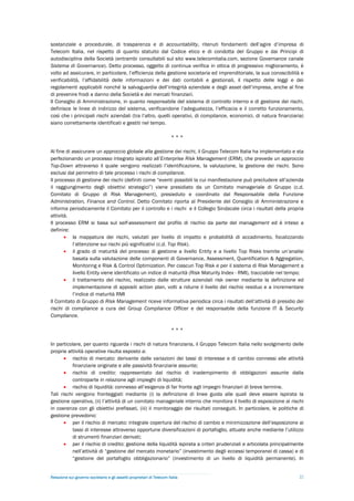 sostanziale e procedurale, di trasparenza e di accountability, ritenuti fondamenti dell’agire d’impresa di
Telecom Italia, nel rispetto di quanto statuito dal Codice etico e di condotta del Gruppo e dai Principi di
autodisciplina della Società (entrambi consultabili sul sito www.telecomitalia.com, sezione Governance canale
Sistema di Governance). Detto processo, oggetto di continua verifica in ottica di progressivo miglioramento, è
volto ad assicurare, in particolare, l’efficienza della gestione societaria ed imprenditoriale, la sua conoscibilità e
verificabilità, l’affidabilità delle informazioni e dei dati contabili e gestionali, il rispetto delle leggi e dei
regolamenti applicabili nonché la salvaguardia dell’integrità aziendale e degli asset dell’impresa, anche al fine
di prevenire frodi a danno della Società e dei mercati finanziari.
Il Consiglio di Amministrazione, in quanto responsabile del sistema di controllo interno e di gestione dei rischi,
definisce le linee di indirizzo del sistema, verificandone l’adeguatezza, l’efficacia e il corretto funzionamento,
così che i principali rischi aziendali (tra l’altro, quelli operativi, di compliance, economici, di natura finanziaria)
siano correttamente identificati e gestiti nel tempo.

                                                                        ***

Al fine di assicurare un approccio globale alla gestione dei rischi, il Gruppo Telecom Italia ha implementato e sta
perfezionando un processo integrato ispirato all’Enterprise Risk Management (ERM), che prevede un approccio
Top-Down attraverso il quale vengono realizzati l’identificazione, la valutazione, la gestione dei rischi. Sono
esclusi dal perimetro di tale processo i rischi di compliance.
Il processo di gestione dei rischi (definiti come “eventi possibili la cui manifestazione può precludere all’azienda
il raggiungimento degli obiettivi strategici”) viene presidiato da un Comitato manageriale di Gruppo (c.d.
Comitato di Gruppo di Risk Management), presieduto e coordinato dal Responsabile della Funzione
Administration, Finance and Control. Detto Comitato riporta al Presidente del Consiglio di Amministrazione e
informa periodicamente il Comitato per il controllo e i rischi e il Collegio Sindacale circa i risultati della propria
attività.
Il processo ERM si basa sul self-assessment del profilo di rischio da parte del management ed è inteso a
definire:
        la mappatura dei rischi, valutati per livello di impatto e probabilità di accadimento, focalizzando
           l’attenzione sui rischi più significativi (c.d. Top Risk).
        il grado di maturità del processo di gestione a livello Entity e a livello Top Risks tramite un’analisi
           basata sulla valutazione delle componenti di Governance, Assessment, Quantification & Aggregation,
           Monitoring e Risk & Control Optimization. Per ciascun Top Risk e per il sistema di Risk Management a
           livello Entity viene identificato un indice di maturità (Risk Maturity Index - RMI), tracciabile nel tempo;
        il trattamento del rischio, realizzato dalle strutture aziendali risk owner mediante la definizione ed
           implementazione di appositi action plan, volti a ridurre il livello del rischio residuo e a incrementare
           l’indice di maturità RMI
Il Comitato di Gruppo di Risk Management riceve informativa periodica circa i risultati dell’attività di presidio dei
rischi di compliance a cura del Group Compliance Officer e del responsabile della funzione IT & Security
Compliance.

                                                                        ***

In particolare, per quanto riguarda i rischi di natura finanziaria, il Gruppo Telecom Italia nello svolgimento delle
proprie attività operative risulta esposto a:
        rischio di mercato: derivante dalle variazioni dei tassi di interesse e di cambio connessi alle attività
           finanziarie originate e alle passività finanziarie assunte;
        rischio di credito: rappresentato dal rischio di inadempimento di obbligazioni assunte dalla
           controparte in relazione agli impieghi di liquidità;
        rischio di liquidità: connesso all’esigenza di far fronte agli impegni finanziari di breve termine.
Tali rischi vengono fronteggiati mediante (i) la definizione di linee guida alle quali deve essere ispirata la
gestione operativa, (ii) l’attività di un comitato manageriale interno che monitora il livello di esposizione ai rischi
in coerenza con gli obiettivi prefissati, (iii) il monitoraggio dei risultati conseguiti. In particolare, le politiche di
gestione prevedono:
        per il rischio di mercato: integrale copertura del rischio di cambio e minimizzazione dell’esposizione ai
           tassi di interesse attraverso opportune diversificazioni di portafoglio, attuate anche mediante l’utilizzo
           di strumenti finanziari derivati;
        per il rischio di credito: gestione della liquidità ispirata a criteri prudenziali e articolata principalmente
           nell’attività di “gestione del mercato monetario” (investimento degli eccessi temporanei di cassa) e di
           “gestione del portafoglio obbligazionario” (investimento di un livello di liquidità permanente). In


Relazione sul governo societario e gli assetti proprietari di Telecom Italia                                          22
 