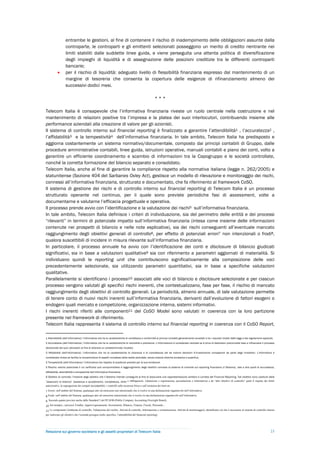 entrambe le gestioni, al fine di contenere il rischio di inadempimento delle obbligazioni assunte dalla
                   controparte, le controparti e gli emittenti selezionati posseggono un merito di credito rientrante nei
                   limiti stabiliti dalle suddette linee guida, e viene perseguita una attenta politica di diversificazione
                   degli impieghi di liquidità e di assegnazione delle posizioni creditizie tra le differenti controparti
                   bancarie;
                  per il rischio di liquidità: adeguato livello di flessibilità finanziaria espresso dal mantenimento di un
                   margine di tesoreria che consenta la copertura delle esigenze di rifinanziamento almeno dei
                   successivi dodici mesi.

                                                                                                           ***

Telecom Italia è consapevole che l’informativa finanziaria riveste un ruolo centrale nella costruzione e nel
mantenimento di relazioni positive tra l’impresa e la platea dei suoi interlocutori, contribuendo insieme alle
performance aziendali alla creazione di valore per gli azionisti.
Il sistema di controllo interno sul financial reporting è finalizzato a garantire l’attendibilità1 , l’accuratezza2 ,
l’affidabilità3 e la tempestività4 dell’informativa finanziaria. In tale ambito, Telecom Italia ha predisposto e
aggiorna costantemente un sistema normativo/documentale, composto dai principi contabili di Gruppo, dalle
procedure amministrative contabili, linee guida, istruzioni operative, manuali contabili e piano dei conti, volto a
garantire un efficiente coordinamento e scambio di informazioni tra la Capogruppo e le società controllate,
nonché la corretta formazione del bilancio separato e consolidato.
Telecom Italia, anche al fine di garantire la compliance rispetto alla normativa italiana (legge n. 262/2005) e
statunitense (Sezione 404 del Sarbanes Oxley Act), gestisce un modello di rilevazione e monitoraggio dei rischi,
connessi all’informativa finanziaria, strutturato e documentato, che fa riferimento al framework CoSO.
Il sistema di gestione dei rischi e di controllo interno sul financial reporting di Telecom Italia è un processo
strutturato operante nel continuo, per il quale sono previste periodiche fasi di assessment, volte a
documentarne e valutarne l’efficacia progettuale e operativa.
Il processo prende avvio con l’identificazione e la valutazione dei rischi5 sull’informativa finanziaria.
In tale ambito, Telecom Italia definisce i criteri di individuazione, sia del perimetro delle entità e dei processi
“rilevanti” in termini di potenziale impatto sull’informativa finanziaria (intesa come insieme delle informazioni
contenute nei prospetti di bilancio e nelle note esplicative), sia dei rischi conseguenti all’eventuale mancato
raggiungimento degli obiettivi generali di controllo6, per effetto di potenziali errori7 non intenzionali o frodi8,
qualora suscettibili di incidere in misura rilevante sull’informativa finanziaria.
In particolare, il processo annuale ha avvio con l’identificazione dei conti e disclosure di bilancio giudicati
significativi, sia in base a valutazioni qualitative9 sia con riferimento a parametri aggiornati di materialità. Si
individuano quindi le reporting unit che contribuiscono significativamente alla composizione delle voci
precedentemente selezionate, sia utilizzando parametri quantitativi, sia in base a specifiche valutazioni
qualitative.
Parallelamente si identificano i processi10 associati alle voci di bilancio e disclosure selezionate e per ciascun
processo vengono valutati gli specifici rischi inerenti, che contestualizzano, fase per fase, il rischio di mancato
raggiungimento degli obiettivi di controllo generali. La periodicità, almeno annuale, di tale valutazione permette
di tenere conto di nuovi rischi inerenti sull’informativa finanziaria, derivanti dall’evoluzione di fattori esogeni o
endogeni quali mercato e competizione, organizzazione interna, sistemi informativi.
I rischi inerenti riferiti alle componenti11 del CoSO Model sono valutati in coerenza con la loro partizione
presente nel framework di riferimento.
Telecom Italia rappresenta il sistema di controllo interno sul financial reporting in coerenza con il CoSO Report,

1 Attendibilità (dell’informativa): l’informativa che ha le caratteristiche di correttezza e conformità ai principi contabili generalmente accettati e ha i requisiti chiesti dalle leggi e dai regolamenti applicati.
2 Accuratezza (dell’informativa): l’informativa che ha le caratteristiche di neutralità e precisione. L’informazione è considerata neutrale se è priva di distorsioni preconcette tese a influenzare il processo
decisionale dei suoi utilizzatori al fine di ottenere un predeterminato risultato.
3 Affidabilità (dell’informativa): l’informativa che ha le caratteristiche di chiarezza e di completezza tali da indurre decisioni d’investimento consapevoli da parte degli investitori. L’informativa è
considerata chiara se facilita la comprensione di aspetti complessi della realtà aziendale, senza tuttavia divenire eccessiva e superflua.
4 Tempestività (dell’informativa): l’informativa che rispetta le scadenze previste per la sua emissione.
5 Rischio: evento potenziale il cui verificarsi può compromettere il raggiungimento degli obiettivi connessi al sistema di controllo sul reporting finanziario (il Sistema), vale a dire quelli di accuratezza,
affidabilità, attendibilità e tempestività dell’informativa finanziaria.
6 Obiettivi di controllo: l’insieme degli obiettivi che il Sistema intende conseguire al fine di assicurare una rappresentazione veritiera e corretta del Financial Reporting. Tali obiettivi sono costituiti dalle
“asserzioni di bilancio” (esistenza e accadimento, completezza, diritti e obbligazioni, valutazione e registrazione, presentazione e informativa) e da “altri obiettivi di controllo” quali il rispetto dei limiti
autorizzativi, la segregazione dei compiti incompatibili, i controlli sulla sicurezza fisica e sull’esistenza dei beni etc.

7 Errore: nell’ambito del Sistema, qualunque atto od omissione non intenzionale che si risolve in una dichiarazione ingannevole nell’informativa.
8 Frode: nell’ambito del Sistema, qualunque atto od omissione intenzionale che si risolve in una dichiarazione ingannevole nell’informativa.
9 Secondo quanto previsto anche dallo Standard 5 del PCAOB (Public Company Accounting Oversight Board).
10 Ad esempio, i processi Vendite, Approvvigionamenti, Investimenti, Bilancio, Finanza, Fiscale, Personale…
11 Le componenti (Ambiente di controllo, Valutazione del rischio, Attività di controllo, Informazione e comunicazione, Attività di monitoraggio), identificano ciò che è necessario al sistema di controllo interno
per realizzare gli obiettivi che l’azienda persegue (nello specifico, l’attendibilità del financial reporting).




Relazione sul governo societario e gli assetti proprietari di Telecom Italia                                                                                                                                       23
 