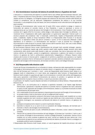 ► 10.1 Amministratore incaricato del sistema di controllo interno e di gestione dei rischi
L’istituzione e il mantenimento del sistema di controllo interno sono affidati agli Amministratori Esecutivi, (allo
stato: il Presidente Esecutivo Franco Bernabè e l’Amministratore Delegato Domestic Marco Patuano, ciascuno
rispetto all’area a lui delegata), e al Dirigente preposto alla redazione dei documenti contabili della Società per
l’ambito di competenza, così da assicurare l’adeguatezza complessiva del sistema e la sua concreta
funzionalità, in una prospettiva di tipo risk based, che viene considerata anche nella definizione dell’agenda dei
lavori consiliari.
Il Consiglio di Amministrazione nella riunione del 13 aprile 2011 aveva conferito la delega in materia di
funzionalità del sistema di controllo interno al Vice Presidente, il quale la esercitava in termini di
rappresentanza per suo tramite del plenum del Consiglio di Amministrazione. Il Vice Presidente nella riunione
consiliare del 1 agosto 2012 ha rinunciato a detta delega e nella stessa data il Consiglio ha deliberato (i) di
mantenere ferma l’impostazione delle scelte organizzative e di governance riguardanti l’internal audit e le
strutture preposte alla compliance “alta” e trasversale, confermando, rispetto al Responsabile dell’Internal
Audit, e stabilendo, rispetto al Group Compliance Officer e al Responsabile della Funzione IT & Security
Compliance, la dipendenza diretta dal plenum consiliare e quindi, al fine di assicurare effettività a detta
dipendenza, (ii) di attribuire a un Amministratore non esecutivo il ruolo di raccordo fra il Consiglio di
Amministrazione e dette strutture di controllo. Nella riunione dell’8 novembre 2012, tale ruolo è stato affidato
al Consigliere non esecutivo Gabriele Galateri di Genola.
Gli Amministratori Esecutivi hanno curato l’identificazione dei principali rischi aziendali (strategici, operativi,
finanziari e di compliance) rispetto agli ambiti operativi coperti dalla rispettiva delega, tenendo conto delle
caratteristiche delle attività svolte dalla Società e dalle sue controllate. Essi danno esecuzione alle linee di
indirizzo definite dal Consiglio, curando la progettazione, realizzazione e gestione del sistema di controllo
interno e di gestione dei rischi e verificandone costantemente l’adeguatezza e l’efficacia. Possono inoltre
chiedere alla funzione di internal audit lo svolgimento di verifiche su specifiche aree operative e sul rispetto
delle regole e procedure interne nell’esecuzione di operazioni aziendali, dandone contestuale comunicazione al
presidente del Consiglio di Amministrazione, del Comitato controllo e rischi e del Collegio Sindacale.

► 10.2 Responsabile della direzione audit
Ai sensi dei Principi di Autodisciplina di cui la Società si è dotata, nell’esercizio della responsabilità che compete
al Consiglio di Amministrazione sul sistema di controllo interno e di gestione dei rischi, il Consiglio si avvale -
oltre che del Comitato per il controllo e i rischi - anche del Responsabile della Direzione Audit, dotato di un
adeguato livello di indipendenza e di mezzi idonei allo svolgimento della funzione. Al Responsabile della
Direzione Audit compete di supportare gli organi di amministrazione e controllo nella verifica dell’adeguatezza,
della piena operatività e dell’effettivo funzionamento del sistema di controllo e di gestione dei rischi e
conseguentemente di proporre misure correttive, in caso di sue anomalie o disfunzioni.
In particolare, nel rispetto di quanto disposto dal Codice di Autodisciplina di Borsa Italiana, il Responsabile della
Direzione Audit:
a)    verifica, sia in via continuativa sia in relazione a specifiche necessità e nel rispetto degli Standard
      Internazionali, l’operatività e l’idoneità del sistema di controllo interno e di gestione dei rischi, attraverso
      un piano di audit, approvato dal Consiglio di Amministrazione, basato su un processo strutturato di analisi
      e prioritizzazione dei principali rischi;
b)    non è responsabile di alcuna area operativa e dipende gerarchicamente dal Consiglio di Amministrazione;
c)    ha accesso diretto a tutte le informazioni utili per lo svolgimento dell’incarico;
d)    predispone relazioni periodiche contenenti informazioni sulla propria attività, sulle modalità con cui viene
      condotta la gestione dei rischi nonché sul rispetto dei piani definiti per il loro contenimento. Le relazioni
      periodiche contengono una valutazione sull’idoneità del sistema di controllo interno e di gestione dei
      rischi;
e)    predispone tempestivamente relazioni su eventi di particolare rilevanza;
f)    trasmette le relazioni di cui ai punti d) ed e) ai presidenti del Collegio Sindacale, del Comitato per il
      Controllo e i Rischi e del Consiglio di amministrazione;
g)    verifica, nell’ambito del piano di audit, l’affidabilità dei sistemi informativi, inclusi i sistemi di rilevazione
      contabile;
h)    riferisce del suo operato all’Amministratore all’uopo delegato, al Comitato per il controllo e i rischi e, per il
      suo tramite, al Consiglio di Amministrazione, nonché al Collegio Sindacale. In particolare, riferisce circa le
      modalità con cui viene condotta la gestione dei rischi, nonché sul rispetto dei piani definiti per il loro
      contenimento ed esprime la sua valutazione sull’idoneità del sistema di controllo interno a conseguire un
      accettabile profilo di rischio complessivo.
Il Responsabile della Direzione Audit ricopre, altresì, un ruolo di garanzia del rispetto dei principi e dei valori


Relazione sul governo societario e gli assetti proprietari di Telecom Italia                                         25
 
