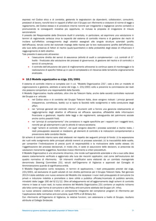 espressi nel Codice etico e di condotta, gestendo le segnalazioni da dipendenti, collaboratori, consulenti,
prestatori di lavoro, nonché terzi in rapporti d’affari con il Gruppo con riferimento a violazioni di norme di legge o
regolamento, del Codice stesso e di procedure interne nonché per irregolarità o negligenze (anche contabili) e
promuovendo le conseguenti iniziative più opportune, ivi inclusa la proposta di irrogazione di misure
sanzionatorie
Il presidio del Responsabile della Direzione Audit è orientato, in particolare, ad esprimere una valutazione in
termini di ragionevole certezza circa la capacità del sistema di controllo interno e di gestione dei rischi di
incidere sull’effettivo conseguimento degli obiettivi assegnati alle singole strutture aziendali (profilo
dell’efficacia), tenuto conto del razionale impiego delle risorse per la loro realizzazione (profilo dell’efficienza),
alla luce della presenza di fattori di rischio (quali/quantitativi) e della probabilità degli stessi di influenzare il
raggiungimento di detti obiettivi.
Tale presidio è assicurato attraverso:
        l’esecuzione diretta dei servizi di assurance (attività di audit e complementari - c.d. controlli di 3°
           livello - finalizzate alla valutazione dei processi di governance, di gestione del rischio e di controllo) e
           servizi di consulenza;
        il controllo dell’attuazione dei piani di miglioramento attraverso la continua opera di monitoraggio e la
           realizzazione di specifici follow-up in casi di complessità e di rilevanza delle tematiche originariamente
           analizzate.

► 10.3 Modello organizzativo ex d.lgs. 231/2001
Il sistema di controllo interno si completa con il c.d. “Modello Organizzativo 231”, vale a dire un modello di
organizzazione e gestione, adottato ai sensi del d.lgs. n. 231/2001 volto a prevenire la commissione dei reati
che possono comportare una responsabilità della Società.
Il Modello Organizzativo risulta adottato, oltre che da Telecom Italia, anche dalle società controllate nazionali
del Gruppo e si articola:
        nel Codice etico e di condotta del Gruppo Telecom Italia, dove vengono indicati i principi generali
           (trasparenza, correttezza, lealtà) cui si ispira la Società nello svolgimento e nella conduzione degli
           affari;
        nei “principi generali del controllo interno”, strumenti volti a fornire una garanzia relativamente al
           raggiungimento degli obiettivi di efficienza ed efficacia operativa, affidabilità delle informazioni
           finanziarie e gestionali, rispetto delle leggi e dei regolamenti, salvaguardia del patrimonio sociale
           anche contro possibili frodi;
        nei “principi di comportamento” che consistono in regole specifiche per i rapporti con i soggetti terzi,
           nonché per gli adempimenti e per le attività di natura societaria;
        negli “schemi di controllo interno”, nei quali vengono descritti i processi aziendali a rischio reato, i
           reati presupposto associati ai medesimi, gli elementi di controllo e le indicazioni comportamentali a
           prevenzione delle condotte illecite.
Gli schemi di controllo interno sono stati elaborati nel rispetto dei seguenti principi di fondo: (i) la separazione
dei ruoli nello svolgimento delle principali attività inerenti ai processi aziendali; (ii) la tracciabilità delle scelte,
per consentire l’individuazione di precisi punti di responsabilità e la motivazione delle scelte stesse; (iii)
l’oggettivazione dei processi decisionali, in modo che, in sede di assunzione delle decisioni, si prescinda da
valutazioni meramente soggettive, facendosi invece riferimento a criteri precostituiti.
Il Modello Organizzativo è uno strumento dinamico, che incide sull’operatività aziendale e che a sua volta deve
essere costantemente verificato e aggiornato alla luce dei riscontri applicativi, così come dell’evoluzione del
quadro normativo di riferimento. Gli interventi modificativi sono elaborati da un comitato manageriale
denominato Steering Committee 231, istruiti dall’Organismo di Vigilanza e approvati dal Consiglio di
Amministrazione quando di significativa entità.
Il Modello Organizzativo conto recepisce, in termini di applicazione, i reati presupposto previsti dal d.lgs.
231/2001, ad esclusione di quelli valutati di non diretta pertinenza per il Gruppo Telecom Italia. Nel gennaio
2013 è stata adottata una nuova versione del Modello che recepisce i nuovi reati presupposto di corruzione tra
privati e induzione indebita a promettere o dare utilità a pubblico ufficiale/incaricato di pubblico servizio,
introdotti dalla Legge 190 del 6/11/12. Oltre all’adeguamento ed all’aggiornamento degli schemi di controllo
interno in base ai nuovi reati, la nuova versione del Modello Organizzativo 231 contiene un esplicito richiamo
alla lotta contro ogni forma di corruzione e alla Policy anti-corruzione adottata dal Gruppo (cfr. infra).
La nuova versione costituisce inoltre un componente integrante del compliance program di riferimento per
l’applicazione delle normative anti-corruzione, quali FCPA e UK Bribery Act.
Con riferimento all’Organismo di Vigilanza, le relative funzioni, con estensione a livello di Gruppo, risultano
attribuite al Collegio Sindacale.



Relazione sul governo societario e gli assetti proprietari di Telecom Italia                                          26
 