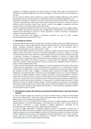 L’Organismo di Vigilanza (supportato nella propria attività da appositi uffici) vigila sul funzionamento e
sull’osservanza del Modello Organizzativo e riferisce al Consiglio in ordine alle attività di verifica compiute e al
loro esito.
Sul sito internet di Telecom Italia è presente una sezione dedicata al Modello Organizzativo 231 adottato
(www.telecomitalia.com, sezione Governance, canale Sistema di Governance/Modello Organizzativo 231).
Nell’ambito del processo di revisione dei documenti di governance citato nelle Premesse, si colloca anche
l’adozione di apposita Policy anticorruzione, quale quadro sistematico di riferimento in materia di divieto di
pratiche corruttive del Gruppo Telecom Italia, recante i principi da fare oggetto di deployment nelle varie
procedure interne, in coerenza con gli standard internazionali.
L’ambito di applicazione del documento è la corruzione sia attiva che passiva nei confronti di soggetti pubblici e
privati e riguarda essenzialmente le seguenti aree: omaggi, spese di rappresentanza, eventi, sponsorizzazioni,
liberalità, quote associative/no profit, joint venture, acquisizioni e cessioni, consulenze, intermediazioni,
rapporti con fornitori e business partner.
La Policy anticorruzione sarà oggetto di declinazione operativa nel corso del 2013, mediante
adozione/adeguamento delle procedure interne.

► 10.4 Società di revisione
L’Assemblea degli azionisti tenutasi il 29 aprile 2010, sulla base di proposta motivata del Collegio Sindacale, ha
conferito l’incarico di revisione legale (bilancio separato di Telecom Italia S.p.A., bilancio consolidato annuale,
bilancio consolidato semestrale abbreviato, annual report ai sensi delle US Securities Laws) a
PricewaterhouseCoopers S.p.A. per il novennio 2010 – 2018.
Telecom Italia ha adottato apposite Linee Guida per il conferimento degli incarichi alla società di revisione. Nel
rispetto di dette linee guida la selezione di PricewaterhouseCoopers è avvenuta a seguito di un’analisi
comparativa svolta sotto la supervisione del Collegio Sindacale. Nella valutazione delle candidature sono state
in particolare considerate le competenze e le specifiche esperienze di revisione nel settore delle
telecomunicazioni, l’adeguatezza della struttura tecnica rispetto alle esigenze connesse alla dimensione ed alla
complessità della Società e del Gruppo, l’esperienza in società italiane SEC registrants, l’indipendenza e
l’autonomia di giudizio rispetto alla Società e al Gruppo, la coerenza dei corrispettivi richiesti in relazione ai
tempi e ai livelli di professionalità indicati.
Il revisore incaricato dall’Assemblea della Capogruppo è il revisore principale dell’intero Gruppo Telecom Italia.
A tutela della sua indipendenza, le Linee Guida statuiscono il principio per cui il conferimento di ulteriori
incarichi (quando consentiti dalla normativa di riferimento) è limitato ai servizi e alle attività di stretta attinenza
alla revisione dei bilanci. Esso è soggetto a preventivo parere favorevole del Collegio Sindacale della
Capogruppo, che si esprime di volta in volta ovvero ex ante per tipologie di incarichi (c.d. incarichi preapprovati).
In ogni caso, il Collegio Sindacale ha facoltà di stabilire linee guida e criteri quali-quantitativi in materia di
conferimento di incarichi di revisione, a valere per l’intero Gruppo, ciò che ha fatto richiedendo l’introduzione, a
partire dal 1° gennaio 2012, di una procedura operativa che prevede anche per gli incarichi preapprovati, in
presenza di determinate condizioni qualitative o al superamento di specifiche soglie quantitative, l’analisi
preventiva da parte del Collegio Sindacale. Questo ha altresì precisato che farà proprie le corrispondenti
determinazioni adottate dagli audit committees delle società controllate SEC registered (cfr. sopra, paragrafo
3), purché assunte sulla base di regole rispettose della disciplina - anche statunitense - applicabile e conformi
alle Linee Guida di Gruppo in materia.

► 10.5 Dirigente preposto alla redazione dei documenti contabili societari e altri ruoli e funzioni
  aziendali
La carica di Dirigente preposto alla redazione dei documenti contabili societari è ricoperta dal Responsabile
della funzione Administration, Finance and Control, Piergiorgio Peluso, subentrato nella carica ad Andrea
Mangoni nella riunione consiliare del 13 settembre 2012.
Come da Statuto (art. 13) è il Consiglio di Amministrazione che nomina il dirigente preposto, previo parere del
Collegio Sindacale e - per scelta di autodisciplina - del Comitato per il controllo e i rischi. In sede di nomina ne
sono definiti le attribuzioni e i poteri, disciplinati in apposito Regolamento, consultabile sul sito
www.telecomitalia.com, Sezione Governance - canale Sistema di Governance.
In quanto per legge responsabile di predisporre adeguate procedure amministrative e contabili per la
formazione del bilancio di esercizio e consolidato, nonché di ogni altra comunicazione di carattere finanziario, il
Dirigente preposto è uno dei principali soggetti coinvolti nel funzionamento del sistema di controllo interno della
Società. Il Regolamento gli riconosce una responsabilità funzionale (organizzativa e per materia) rispetto ai
controlli interni per il financial reporting, chiarendo che, in relazione a tale ambito, è supportato dagli
Amministratori esecutivi, oltre che dalla dirigenza della Società.


Relazione sul governo societario e gli assetti proprietari di Telecom Italia                                        27
 