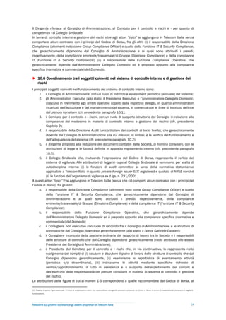 Il Dirigente riferisce al Consiglio di Amministrazione, al Comitato per il controllo e rischi e - per quanto di
competenza - al Collegio Sindacale.
In tema di controllo interno e gestione dei rischi oltre agli attori “tipici” si aggiungono in Telecom Italia senza
comportare alcun contrasto con i principi del Codice di Borsa, fra gli altri: (i) il responsabile della Direzione
Compliance (altrimenti noto come Group Compliance Officer) e quello della Funzione IT & Security Compliance,
che gerarchicamente dipendono dal Consiglio di Amministrazione e ai quali sono attribuiti i presidi,
rispettivamente, della compliance eminente/trasversale/di Gruppo (Direzione Compliance) e della compliance
IT (Funzione IT & Security Compliance); (ii) il responsabile della Funzione Compliance Operativa, che
gerarchicamente dipende dall’Amministratore Delegato Domestic ed è preposto appunto alla compliance
specifica (normativa e commerciale) del Domestic.

► 10.6 Coordinamento tra i soggetti coinvolti nel sistema di controllo interno e di gestione dei
  rischi
I principali soggetti coinvolti nel funzionamento del sistema di controllo interno sono:
      1. il Consiglio di Amministrazione, con un ruolo di indirizzo e assessment periodico (annuale) del sistema;
      2. gli Amministratori Esecutivi (allo stato: il Presidente Esecutivo e l’Amministratore Delegato Domestic,
          ciascuno in riferimento agli ambiti operativi coperti dalla rispettiva delega), in quanto amministratori
          incaricati dell’istituzione e del mantenimento del sistema, in coerenza con le linee di indirizzo definite
          dal plenum consiliare (cfr. precedente paragrafo 10.1);
      3. il Comitato per il controllo e i rischi, con un ruolo di supporto istruttorio del Consiglio in relazione alle
          competenze del medesimo in materia di controllo interno e gestione del rischio (cfr. precedente
          Capitolo 9);
      4. il responsabile della Direzione Audit (unico titolare dei controlli di terzo livello), che gerarchicamente
          dipende dal Consiglio di Amministrazione e la cui mission, in sintesi, è la verifica del funzionamento e
          dell’adeguatezza del sistema (cfr. precedente paragrafo 10.2);
      5. il dirigente preposto alla redazione dei documenti contabili della Società, di nomina consiliare, con le
          attribuzioni di legge e le facoltà definite in apposito regolamento interno (cfr. precedente paragrafo
          10.5);
      6. il Collegio Sindacale che, mutuando l’espressione del Codice di Borsa, rappresenta il vertice del
          sistema di vigilanza. Alle attribuzioni di legge in capo al Collegio Sindacale si sommano, per scelta di
          autodisciplina interna: (i) le funzioni di audit committee ai sensi della normativa statunitense
          applicabile a Telecom Italia in quanto private foreign issuer SEC registered e quotato al NYSE nonché
          (ii) le funzioni dell’organismo di vigilanza ex d.lgs. n. 231/2001.
A questi attori “tipici”15 si aggiungono in Telecom Italia (senza che ciò comporti alcun contrasto con i principi del
Codice di Borsa), fra gli altri:
      a. il responsabile della Direzione Compliance (altrimenti noto come Group Compliance Officer) e quello
          della Funzione IT & Security Compliance, che gerarchicamente dipendono dal Consiglio di
          Amministrazione e ai quali sono attribuiti i presidi, rispettivamente, della compliance
          eminente/trasversale/di Gruppo (Direzione Compliance) e della compliance IT (Funzione IT & Security
          Compliance);
      b. il responsabile della Funzione Compliance Operativa, che gerarchicamente dipende
          dall’Amministratore Delegato Domestic ed è preposto appunto alla compliance specifica (normativa e
          commerciale) del Domestic;
      c. il Consigliere non esecutivo con ruolo di raccordo fra il Consiglio di Amministrazione e le strutture di
          controllo che dal Consiglio dipendono gerarchicamente (allo stato: il Dottor Gabriele Galateri);
      d. il Consigliere incaricato della gestione ordinaria del rapporto di lavoro tra la Società e i responsabili
          delle strutture di controllo che dal Consiglio dipendono gerarchicamente (ruolo attribuito allo stesso
          Presidente del Consiglio di Amministrazione);
      e. il Presidente del Comitato per il controllo e i rischi che, in via continuativa, lo rappresenta nello
          svolgimento dei compiti di (i) valutare e discutere il piano di lavoro delle strutture di controllo che dal
          Consiglio dipendono gerarchicamente, (ii) esaminarne la reportistica di avanzamento attività
          (periodica e/o straordinaria), (iii) indirizzarne le attività mediante specifiche richieste di
          verifica/approfondimento, il tutto in assistenza e a supporto dell’espletamento dei compiti e
          dell’esercizio delle responsabilità del plenum consiliare in materia di sistema di controllo e gestione
          del rischio.
Le attribuzioni delle figure di cui ai numeri 1-6 corrispondono a quelle raccomandate dal Codice di Borsa, al

15 Rispetto a queste figure essenziali, i Principi di autodisciplina interni non recano alcuna deroga alle previsioni contenute nel Codice di Borsa in termini di responsabilità, attribuzioni e regole di
funzionamento.




Relazione sul governo societario e gli assetti proprietari di Telecom Italia                                                                                                                           28
 
