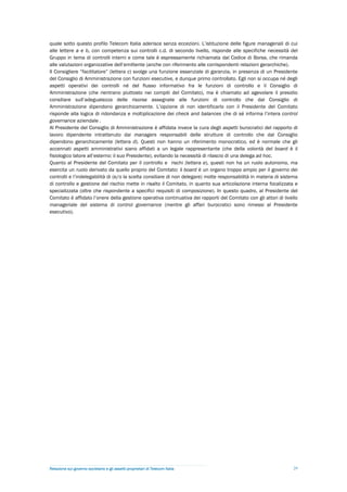 quale sotto questo profilo Telecom Italia aderisce senza eccezioni. L’istituzione delle figure manageriali di cui
alle lettere a e b, con competenza sui controlli c.d. di secondo livello, risponde alle specifiche necessità del
Gruppo in tema di controlli interni e come tale è espressamente richiamata dal Codice di Borsa, che rimanda
alle valutazioni organizzative dell’emittente (anche con riferimento alle corrispondenti relazioni gerarchiche).
Il Consigliere “facilitatore” (lettera c) svolge una funzione essenziale di garanzia, in presenza di un Presidente
del Consiglio di Amministrazione con funzioni esecutive, e dunque primo controllato. Egli non si occupa né degli
aspetti operativi dei controlli né del flusso informativo fra le funzioni di controllo e il Consiglio di
Amministrazione (che rientrano piuttosto nei compiti del Comitato), ma è chiamato ad agevolare il presidio
consiliare sull’adeguatezza delle risorse assegnate alle funzioni di controllo che dal Consiglio di
Amministrazione dipendono gerarchicamente. L’opzione di non identificarlo con il Presidente del Comitato
risponde alla logica di ridondanza e moltiplicazione dei check and balances che di sé informa l’intera control
governance aziendale .
Al Presidente del Consiglio di Amministrazione è affidata invece la cura degli aspetti burocratici del rapporto di
lavoro dipendente intrattenuto dai managers responsabili delle strutture di controllo che dal Consiglio
dipendono gerarchicamente (lettera d). Questi non hanno un riferimento monocratico, ed è normale che gli
accennati aspetti amministrativi siano affidati a un legale rappresentante (che della volontà del board è il
fisiologico latore all’esterno: il suo Presidente), evitando la necessità di rilascio di una delega ad hoc.
Quanto al Presidente del Comitato per il controllo e rischi (lettera e), questi non ha un ruolo autonomo, ma
esercita un ruolo derivato da quello proprio del Comitato: il board è un organo troppo ampio per il governo dei
controlli e l’indelegabilità di (e/o la scelta consiliare di non delegare) molte responsabilità in materia di sistema
di controllo e gestione del rischio mette in risalto il Comitato, in quanto sua articolazione interna focalizzata e
specializzata (oltre che rispondente a specifici requisiti di composizione). In questo quadro, al Presidente del
Comitato è affidato l’onere della gestione operativa continuativa dei rapporti del Comitato con gli attori di livello
manageriale del sistema di control governance (mentre gli affari burocratici sono rimessi al Presidente
esecutivo).




Relazione sul governo societario e gli assetti proprietari di Telecom Italia                                       29
 