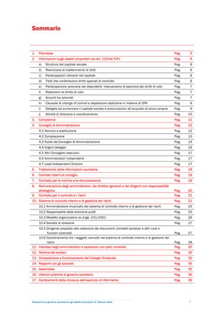 Sommario


1.    Premessa                                                                                         Pag.    5
2.    Informazioni sugli assetti proprietari (ex art. 123 bis TUF)                                     Pag.    6
      a)    Struttura del capitale sociale                                                             Pag.    6
      b)    Restrizione al trasferimento di titoli                                                     Pag.    6
      c)    Partecipazioni rilevanti nel capitale                                                      Pag.    6
      d)    Titoli che conferiscono diritti speciali di controllo                                      Pag.    6
      e)    Partecipazione azionaria dei dipendenti: meccanismo di esercizio dei diritti di voto       Pag.    7
      f)    Restrizioni al diritto di voto                                                             Pag.    7
      g)    Accordi tra azionisti                                                                      Pag.    7
      h)    Clausole di change of control e disposizioni statutarie in materia di OPA                  Pag.    8
      i)    Deleghe ad aumentare il capitale sociale e autorizzazioni all’acquisto di azioni proprie   Pag.    9
      j)    Attività di direzione e coordinamento                                                      Pag.   10
3.    Compliance                                                                                       Pag.   11
4.    Consiglio di Amministrazione                                                                     Pag.   12
      4.1 Nomina e sostituzione                                                                        Pag.   12
      4.2 Composizione                                                                                 Pag.   13
      4.3 Ruolo del Consiglio di Amministrazione                                                       Pag.   14
      4.4 Organi delegati                                                                              Pag.   16
      4.5 Altri Consiglieri esecutivi                                                                  Pag.   17
      4.6 Amministratori indipendenti                                                                  Pag.   17
      4.7 Lead Independent Director                                                                    Pag.   17
5.    Trattamento delle informazioni societarie                                                        Pag.   18
6.    Comitati interni al consiglio                                                                    Pag.   19
7.    Comitato per le nomine e la remunerazione                                                        Pag.   19
8.    Remunerazione degli amministratori, dei direttori generali e dei dirigenti con responsabilità
      strategiche                                                                                      Pag.   20
9.    Comitato per il controllo e i rischi                                                             Pag.   21
10. Sistema di controllo interno e di gestione dei rischi                                              Pag.   21
      10.1 Amministratore incaricato del sistema di controllo interno e di gestione dei rischi         Pag.   25
      10.2 Responsabile della direzione audit                                                          Pag.   25
      10.3 Modello organizzativo ex d.lgs. 231/2001                                                    Pag.   26
      10.4 Società di revisione                                                                        Pag.   27
    10.5 Dirigente preposto alla redazione dei documenti contabili societari e altri ruoli e
          funzioni aziendali                                                                           Pag.   27
    10.6 Coordinamento tra i soggetti coinvolti nel sistema di controllo interno e di gestione dei
          rischi                                                                                       Pag.   28
11. Interessi degli amministratori e operazioni con parti correlate                                    Pag.   30
12. Nomina dei sindaci                                                                                 Pag.   32
13. Composizione e funzionamento del Collegio Sindacale                                                Pag.   32
14. Rapporti con gli azionisti                                                                         Pag.   35
15. Assemblee                                                                                          Pag.   35
16. Ulteriori pratiche di governo societario                                                           Pag.   36
17. Cambiamenti dalla chiusura dell’esercizio di riferimento                                           Pag.   36




Relazione sul governo societario e gli assetti proprietari di Telecom Italia                                  3
 