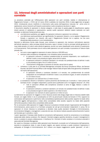 11. Interessi degli amministratori e operazioni con parti
correlate
La procedura aziendale per l’effettuazione delle operazioni con parti correlate, redatta in ottemperanza al
Regolamento Consob n. 17221 del 12 marzo 2010 e adottata nel novembre 2010, è stata aggiornata nel giugno
2012, introducendo alcune modifiche di chiarimento sulla scorta dell’esperienza maturata nel primo anno di
applicazione, senza interventi sull’impianto autorizzativo e sulle competenze istruttorie in vigore.
Il documento classifica le operazioni in diverse categorie, e sulla base di questa griglia di classificazione applica
diversi percorsi di validazione e approvazione, quando quelle operazioni debbono essere realizzate con parti
correlate. Le distinzioni fondamentali sono due:
        una distinzione qualitativa, per oggetto, fra operazioni ordinarie e operazioni non ordinarie;
        una distinzione quali-quantitativa, per significatività, fra operazioni rilevanti, a cui si applica il Regolamento
            Consob, e operazioni non rilevanti, alle quali il Regolamento Consob non si applica, ma che sono
            disciplinate dalla procedura in via di autodisciplina.
Secondo la definizione fornita dalla Consob, sono ordinarie le operazioni che rientrano nell’ordinario esercizio
dell’attività operativa e della connessa attività finanziaria, ossia in sintesi (i) tutte le principali attività generatrici di
ricavi della società e (ii) tutte le altre attività di gestione, purché non siano classificabili come attività di investimento
o di finanziamento. Tanto premesso circa la natura delle operazioni con parti correlate, la procedura di Telecom Italia
prevede che:
        non sono a essa soggette le operazioni di valore inferiore a 100.000 euro;
        rientrano nella competenza manageriale e non richiedono pareri preventivi ad hoc
                  le operazioni ordinarie a condizioni predeterminate da autorità indipendenti, non modificabili o
                      definite in esito a una procedura di gara, senza limiti di valore;
                  le operazioni ordinarie a condizioni standard o di mercato non predeterminate né definite in esito
                      a una procedura di gara, fino a 5 milioni di euro;
                  i finanziamenti infragruppo a condizioni di mercato, senza limiti di valore;
        richiedono il nulla osta di un Comitato Manageriale (composto dal Group Compliance Officer, dal General
            Counsel, dal Chief Financial Officer e dal manager Telecom Italia all’apice della linea gerarchica competente
            nel merito dell’operazione)
                  le operazioni ordinarie a condizioni standard o di mercato, non predeterminate da autorità
                      indipendenti né immodificabili né definite in esito a una procedura di gara, di valore compreso fra
                      5 e 10 milioni di euro;
                  le operazioni non ordinarie fino a 2 milioni di euro;
        si considerano rilevanti e richiedono il parere preventivo del Comitato per il controllo e i rischi (ovvero del
            Comitato di tutti i consiglieri indipendenti, quando siano qualificabili come “di maggiore rilevanza”: cfr. infra)
                  tutte le operazioni affidate alla competenza consiliare ai sensi di legge, Statuto o codice di
                      autodisciplina;
                  le operazioni ordinarie a condizioni standard o di mercato non predeterminate né definite in esito
                      a una procedura di gara di valore superiore a 10 milioni di euro;
                  le operazioni non ordinarie di valore superiore a 2 milioni di euro.
La distinzione tra operazioni di maggiore e minor rilevanza avviene alla stregua degli indici di rilevanza stabiliti dalla
Consob, con soglia ridotta in via di autodisciplina al 3,5% (la percentuale indicata da Consob è il 5%): rapporto tra
controvalore dell’operazione e patrimonio netto (consolidato)/capitalizzazione della società; rapporto tra totale attivo
dell’entità oggetto dell’operazione e totale attivo (consolidato) della società; rapporto tra totale delle passività
dell’entità acquisita e totale attivo (consolidato) della società.
Per la conclusione delle operazioni di maggior rilevanza la procedura richiede sempre l’approvazione del Consiglio di
Amministrazione, previo parere di un Comitato composto da tutti gli amministratori indipendenti in carica. Per le
operazioni di minore rilevanza la competenza a decidere resta quella standard: Consiglio di Amministrazione,
Amministratore Delegato o management, a seconda dei casi, che devono tuttavia acquisire preventivamente il parere
del Comitato per il controllo e i rischi.
I pareri riguardano l’interesse della Società al compimento dell’operazione nonché la convenienza e la correttezza
sostanziale delle relative condizioni. Per rilasciarli i Comitati svolgono specifica istruttoria, al quale il management è
tenuto a prestare la propria collaborazione. L’interfaccia fra i Comitati di livello consiliare e le strutture aziendali è
assicurata dal Comitato Manageriale.
Se i pareri su interesse e condizioni delle operazioni sono favorevoli, si procede con la finalizzazione dell’operazione,
secondo le competenze citate. In caso di pareri negativi, per essere conclusa a quelle condizioni l’operazione è
sottoposta al Consiglio di Amministrazione. Se lì ottiene una doppia maggioranza (quella “generale”, di tutti i




Relazione sul governo societario e gli assetti proprietari di Telecom Italia                                                30
 