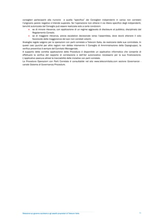 consiglieri partecipanti alla riunione e quella “specifica” dei Consiglieri indipendenti in carica non correlati)
l’originario parere negativo s’intende superato. Se l’operazione non ottiene il via libera specifico degli indipendenti,
benché autorizzata dal Consiglio può essere realizzata solo a certe condizioni:
        se di minore rilevanza, con applicazione di un regime aggravato di disclosure al pubblico, disciplinato dal
           Regolamento Consob;
        se di maggiore rilevanza, previa escalation decisionale verso l’assemblea, dove dovrà ottenere il voto
           favorevole della maggioranza dei soci non correlati votanti.
Analoghe regole valgono per le operazioni con parti correlate a Telecom Italia, da realizzarsi dalle sue controllate. In
questi casi (purché per altre ragioni non debba intervenire il Consiglio di Amministrazione della Capogruppo), la
verifica preventiva è sempre del Comitato Manageriale.
A supporto della corretta applicazione della Procedura è disponibile un applicativo informatico che consente di
effettuare la verifica del rapporto di correlazione e dell’iter autorizzativo necessario per la sua finalizzazione.
L’applicativo assicura altresì la tracciabilità delle iniziative con parti correlate.
La Procedura Operazioni con Parti Correlate è consultabile nel sito www.telecomitalia.com sezione Governance -
canale Sistema di Governance/Procedure.




Relazione sul governo societario e gli assetti proprietari di Telecom Italia                                          31
 