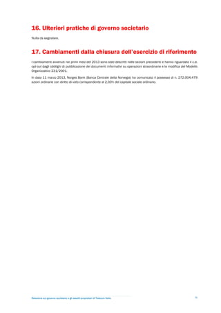 16. Ulteriori pratiche di governo societario
Nulla da segnalare.



17. Cambiamenti dalla chiusura dell’esercizio di riferimento
I cambiamenti avvenuti nei primi mesi del 2013 sono stati descritti nelle sezioni precedenti e hanno riguardato il c.d.
opt-out dagli obblighi di pubblicazione dei documenti informativi su operazioni straordinarie e la modifica del Modello
Organizzativo 231/2001.

In data 11 marzo 2013, Norges Bank (Banca Centrale della Norvegia) ha comunicato il possesso di n. 272.004.479
azioni ordinarie con diritto di voto corrispondente al 2,03% del capitale sociale ordinario.




Relazione sul governo societario e gli assetti proprietari di Telecom Italia                                         36
 