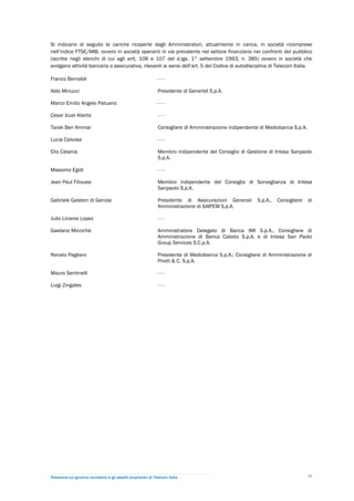 Si indicano di seguito le cariche ricoperte dagli Amministratori, attualmente in carica, in società ricomprese
nell’indice FTSE/MIB, ovvero in società operanti in via prevalente nel settore finanziario nei confronti del pubblico
(iscritte negli elenchi di cui agli artt. 106 e 107 del d.lgs. 1° settembre 1993, n. 385) ovvero in società che
svolgano attività bancaria o assicurativa, rilevanti ai sensi dell’art. 5 del Codice di autodisciplina di Telecom Italia.

Franco Bernabè                                                  ---

Aldo Minucci                                                    Presidente di Genertel S.p.A.

Marco Emilio Angelo Patuano                                     ---

Cesar Izuel Alierta                                             ---

Tarak Ben Ammar                                                 Consigliere di Amministrazione indipendente di Mediobanca S.p.A.

Lucia Calvosa                                                   ---

Elio Catania                                                    Membro indipendente del Consiglio di Gestione di Intesa Sanpaolo
                                                                S.p.A.

Massimo Egidi                                                   ---

Jean Paul Fitoussi                                              Membro indipendente del Consiglio di Sorveglianza di Intesa
                                                                Sanpaolo S.p.A.

Gabriele Galateri di Genola                                     Presidente di Assicurazioni Generali      S.p.A.,   Consigliere    di
                                                                Amministrazione di SAIPEM S.p.A.

Julio Linares Lopez                                             ---

Gaetano Miccichè                                                Amministratore Delegato di Banca IMI S.p.A., Consigliere di
                                                                Amministrazione di Banca Caboto S.p.A. e di Intesa San Paolo
                                                                Group Services S.C.p.A.

Renato Pagliaro                                                 Presidente di Mediobanca S.p.A.; Consigliere di Amministrazione di
                                                                Pirelli & C. S.p.A.

Mauro Sentinelli                                                ---

Luigi Zingales                                                  ---




Relazione sul governo societario e gli assetti proprietari di Telecom Italia                                                       39
 