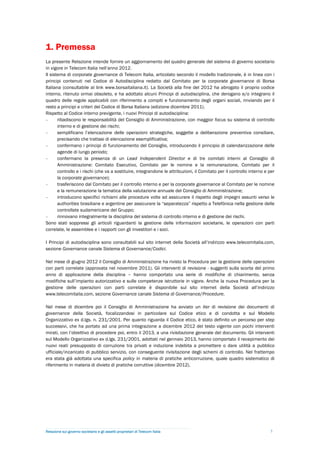 1. Premessa
La presente Relazione intende fornire un aggiornamento del quadro generale del sistema di governo societario
in vigore in Telecom Italia nell’anno 2012.
Il sistema di corporate governance di Telecom Italia, articolato secondo il modello tradizionale, è in linea con i
principi contenuti nel Codice di Autodisciplina redatto dal Comitato per la corporate governance di Borsa
Italiana (consultabile al link www.borsaitaliana.it). La Società alla fine del 2012 ha abrogato il proprio codice
interno, ritenuto ormai obsoleto, e ha adottato alcuni Principi di autodisciplina, che derogano e/o integrano il
quadro delle regole applicabili con riferimento a compiti e funzionamento degli organi sociali, rinviando per il
resto a principi e criteri del Codice di Borsa Italiana (edizione dicembre 2011).
Rispetto al Codice interno previgente, i nuovi Principi di autodisciplina:
-      ribadiscono le responsabilità del Consiglio di Amministrazione, con maggior focus su sistema di controllo
       interno e di gestione dei rischi;
-      semplificano l’elencazione delle operazioni strategiche, soggette a deliberazione preventiva consiliare,
       precisando che trattasi di elencazione esemplificativa;
-      confermano i principi di funzionamento del Consiglio, introducendo il principio di calendarizzazione delle
       agende di lungo periodo;
-      confermano la presenza di un Lead Independent Director e di tre comitati interni al Consiglio di
       Amministrazione: Comitato Esecutivo, Comitato per le nomine e la remunerazione, Comitato per il
       controllo e i rischi (che va a sostituire, integrandone le attribuzioni, il Comitato per il controllo interno e per
       la corporate governance);
-      trasferiscono dal Comitato per il controllo interno e per la corporate governance al Comitato per le nomine
       e la remunerazione la tematica della valutazione annuale del Consiglio di Amministrazione;
-      introducono specifici richiami alle procedure volte ad assicurare il rispetto degli impegni assunti verso le
       authorities brasiliane e argentine per assicurare la “separatezza” rispetto a Telefónica nella gestione delle
       controllate sudamericane del Gruppo;
-      rinnovano integralmente la disciplina del sistema di controllo interno e di gestione dei rischi.
Sono stati soppressi gli articoli riguardanti la gestione delle informazioni societarie, le operazioni con parti
correlate, le assemblee e i rapporti con gli investitori e i soci.

I Principi di autodisciplina sono consultabili sul sito internet della Società all’indirizzo www.telecomitalia.com,
sezione Governance canale Sistema di Governance/Codici.

Nel mese di giugno 2012 il Consiglio di Amministrazione ha rivisto la Procedura per la gestione delle operazioni
con parti correlate (approvata nel novembre 2011). Gli interventi di revisione - suggeriti sulla scorta del primo
anno di applicazione della disciplina – hanno comportato una serie di modifiche di chiarimento, senza
modifiche sull’impianto autorizzativo e sulle competenze istruttorie in vigore. Anche la nuova Procedura per la
gestione delle operazioni con parti correlate è disponibile sul sito internet della Società all’indirizzo
www.telecomitalia.com, sezione Governance canale Sistema di Governance/Procedure.

Nel mese di dicembre poi il Consiglio di Amministrazione ha avviato un iter di revisione dei documenti di
governance della Società, focalizzandosi in particolare sul Codice etico e di condotta e sul Modello
Organizzativo ex d.lgs. n. 231/2001. Per quanto riguarda il Codice etico, è stato definito un percorso per step
successivi, che ha portato ad una prima integrazione a dicembre 2012 del testo vigente con pochi interventi
mirati, con l’obiettivo di procedere poi, entro il 2013, a una rivisitazione generale del documento. Gli interventi
sul Modello Organizzativo ex d.lgs. 231/2001, adottati nel gennaio 2013, hanno comportato il recepimento dei
nuovi reati presupposto di corruzione tra privati e induzione indebita a promettere o dare utilità a pubblico
ufficiale/incaricato di pubblico servizio, con conseguente rivisitazione degli schemi di controllo. Nel frattempo
era stata già adottata una specifica policy in materia di pratiche anticorruzione, quale quadro sistematico di
riferimento in materia di divieto di pratiche corruttive (dicembre 2012).




Relazione sul governo societario e gli assetti proprietari di Telecom Italia                                           5
 