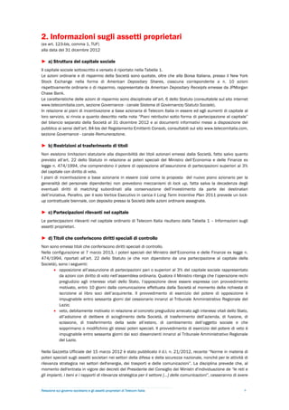 2. Informazioni sugli assetti proprietari
(ex art. 123-bis, comma 1, TUF)
alla data del 31 dicembre 2012

► a) Struttura del capitale sociale
Il capitale sociale sottoscritto e versato è riportato nella Tabella 1.
Le azioni ordinarie e di risparmio della Società sono quotate, oltre che alla Borsa Italiana, presso il New York
Stock Exchange nella forma di American Depositary Shares, ciascuna corrispondente a n. 10 azioni
rispettivamente ordinarie o di risparmio, rappresentate da American Depositary Receipts emesse da JPMorgan
Chase Bank.
Le caratteristiche delle azioni di risparmio sono disciplinate all’art. 6 dello Statuto (consultabile sul sito internet
www.telecomitalia.com, sezione Governance - canale Sistema di Governance/Statuto Sociale).
In relazione ai piani di incentivazione a base azionaria di Telecom Italia in essere ed agli aumenti di capitale al
loro servizio, si rinvia a quanto descritto nella nota “Piani retributivi sotto forma di partecipazione al capitale”
del bilancio separato della Società al 31 dicembre 2012 e ai documenti informativi messi a disposizione del
pubblico ai sensi dell’art. 84-bis del Regolamento Emittenti Consob, consultabili sul sito www.telecomitalia.com,
sezione Governance - canale Remunerazione.

► b) Restrizioni al trasferimento di titoli
Non esistono limitazioni statutarie alla disponibilità dei titoli azionari emessi dalla Società, fatto salvo quanto
previsto all’art. 22 dello Statuto in relazione ai poteri speciali del Ministro dell’Economia e delle Finanze ex
legge n. 474/1994, che comprendono il potere di opposizione all’assunzione di partecipazioni superiori al 3%
del capitale con diritto di voto.
I piani di incentivazione a base azionaria in essere (così come la proposta del nuovo piano azionario per la
generalità del personale dipendente) non prevedono meccanismi di lock up, fatta salva la decadenza degli
eventuali diritti di matching subordinati alla conservazione dell’investimento da parte dei destinatari
dell’iniziativa. Peraltro, per il solo Vertice Esecutivo in carica il Long Term Incentive Plan 2011 prevede un lock-
up contrattuale biennale, con deposito presso la Società delle azioni ordinarie assegnate.

► c) Partecipazioni rilevanti nel capitale
Le partecipazioni rilevanti nel capitale ordinario di Telecom Italia risultano dalla Tabella 1 – Informazioni sugli
assetti proprietari.

► d) Titoli che conferiscono diritti speciali di controllo
Non sono emessi titoli che conferiscono diritti speciali di controllo.
Nella configurazione al 7 marzo 2013, i poteri speciali del Ministro dell’Economia e delle Finanze ex legge n.
474/1994, riportati all’art. 22 dello Statuto (e che non dipendono da una partecipazione al capitale della
Società), sono i seguenti:
        opposizione all’assunzione di partecipazioni pari o superiori al 3% del capitale sociale rappresentato
          da azioni con diritto di voto nell’assemblea ordinaria. Qualora il Ministro ritenga che l’operazione rechi
          pregiudizio agli interessi vitali dello Stato, l’opposizione deve essere espressa con provvedimento
          motivato, entro 10 giorni dalla comunicazione effettuata dalla Società al momento della richiesta di
          iscrizione al libro soci dell’acquirente. Il provvedimento di esercizio del potere di opposizione è
          impugnabile entro sessanta giorni dal cessionario innanzi al Tribunale Amministrativo Regionale del
          Lazio;
        veto, debitamente motivato in relazione al concreto pregiudizio arrecato agli interessi vitali dello Stato,
          all’adozione di delibere di scioglimento della Società, di trasferimento dell’azienda, di fusione, di
          scissione, di trasferimento della sede all’estero, di cambiamento dell’oggetto sociale e che
          sopprimano o modifichino gli stessi poteri speciali. Il provvedimento di esercizio del potere di veto è
          impugnabile entro sessanta giorni dai soci dissenzienti innanzi al Tribunale Amministrativo Regionale
          del Lazio.

Nella Gazzetta Ufficiale del 15 marzo 2012 è stato pubblicato il d.l. n. 21/2012, recante “Norme in materia di
poteri speciali sugli assetti societari nei settori della difesa e della sicurezza nazionale, nonché per le attività di
rilevanza strategica nei settori dell'energia, dei trasporti e delle comunicazioni”. La disciplina prevede che, al
momento dell'entrata in vigore dei decreti del Presidente del Consiglio dei Ministri d'individuazione de “le reti e
gli impianti, i beni e i rapporti di rilevanza strategica per il settore […] delle comunicazioni”, cesseranno di avere


Relazione sul governo societario e gli assetti proprietari di Telecom Italia                                        6
 
