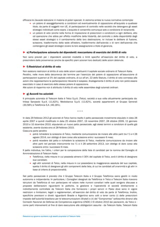 efficacia le clausole statutarie in materia di poteri speciali. In estrema sintesi la nuova normativa contempla:
        un potere di assoggettamento a condizioni ed eventualmente di opposizione all'acquisto a qualsiasi
           titolo, da parte di soggetti non UE, di partecipazioni di controllo nelle società che detengano gli asset
           strategici individuati come sopra. L'acquisto è consentito comunque solo a condizione di reciprocità;
        un potere di veto (anche nella forma di imposizione di prescrizioni o condizioni) a ogni delibera, atto
           od operazione che abbia per effetto modifiche della titolarità, del controllo o della disponibilità degli
           stessi asset strategici o il cambiamento della loro destinazione, ivi incluse le delibere di fusione,
           scissione, trasferimento della sede all'estero, trasferimento dell'azienda o di rami dell'azienda che
           contengano gli asset strategici ovvero la loro assegnazione a titolo di garanzia.

► e) Partecipazione azionaria dei dipendenti: meccanismo di esercizio dei diritti di voto
Non sono previsti per i dipendenti azionisti modalità o limiti specifici all’esercizio del diritto di voto, a
prescindere dalla provenienza (anche da specifici piani azionari loro dedicati) delle azioni detenute.

► f) Restrizioni al diritto di voto
Non esistono restrizioni al diritto di voto delle azioni costituenti il capitale sociale ordinario di Telecom Italia.
Peraltro, nelle more della decorrenza del termine per l’esercizio del potere di opposizione all’assunzione di
partecipazioni superiori al 3% del capitale ordinario, di cui all’art. 22 dello Statuto, il diritto di voto connesso alle
azioni che rappresentano la partecipazione rilevante è sospeso. Analogamente il diritto di voto non potrà essere
esercitato in caso di esercizio dello stesso potere di opposizione.
Alle azioni di risparmio non è attribuito il diritto di voto nelle assemblee degli azionisti ordinari.

► g) Accordi tra azionisti
Il principale azionista di Telecom Italia è Telco S.p.A. (Telco), società a sua volta attualmente partecipata da:
Intesa Sanpaolo S.p.A. (11,62%), Mediobanca S.p.A. (11,62%), società appartenenti al Gruppo Generali
(30,58%) e Telefónica S.A. (46,18%).

                                                                        ***

In data 29 febbraio 2012 gli azionisti di Telco hanno risolto il patto parasociale inizialmente stipulato in data 28
aprile 2007 e quindi modificato in data 25 ottobre 2007, 19 novembre 2007, 28 ottobre 2009, 11 gennaio
2010 e 10 dicembre 2010, stipulando un nuovo patto parasociale, agli stessi termini e condizioni di quello già
esistente, avente durata sino al 28 febbraio 2015.
Ciascuna parte peraltro
         potrà richiedere la scissione di Telco, mediante comunicazione da inviare alle altre parti tra l’1 e il 28
           agosto 2014, con obbligo di dare corso alla scissione entro i successivi 6 mesi;
         potrà recedere dal patto e richiedere la scissione di Telco, mediante comunicazione da inviare alle
           altre parti nel periodo intercorrente tra l’1 e il 28 settembre 2013, con obbligo di dare corso alla
           scissione entro i successivi 6 mesi.
Il patto individua, tra l'altro, i criteri per la composizione della lista di candidati per la nomina del Consiglio di
Amministrazione di Telecom Italia:
         Telefónica, nella misura in cui possieda almeno il 30% del capitale di Telco, avrà il diritto di designare
           due candidati;
         agli altri azionisti di Telco, nella misura in cui possiedano la maggioranza assoluta del suo capitale,
           spetta il diritto di designare gli altri componenti della lista, di cui tre candidati all’unanimità e gli altri in
           base al criterio di proporzionalità.

Nel patto parasociale è previsto che il Gruppo Telecom Italia e il Gruppo Telefónica siano gestiti in modo
autonomo e indipendente. In particolare, i Consiglieri designati da Telefónica in Telco e Telecom Italia ricevono
istruzioni da Telefónica di non partecipare né votare nelle riunioni consiliari nelle quali vengano discusse e
proposte deliberazioni riguardanti le politiche, la gestione e l’operatività di società direttamente o
indirettamente controllate da Telecom Italia che forniscono i propri servizi in Paesi dove sono in vigore
restrizioni o limitazioni, legali o regolamentari, all’esercizio del diritto di voto da parte di Telefónica. Inoltre,
specifiche previsioni e divieti riguardanti Brasile e Argentina sono volti a tener conto (i) delle prescrizioni
imposte dall’autorità brasiliana per le telecomunicazioni (Anatel) e (ii) del “Compromiso” sottoscritto dinanzi alla
Comisión Nacional de Defensa de Competencia argentina (CNDC) il 6 ottobre 2010 dai paciscenti, da Telco e -
come parti intervenienti al fine di dare esecuzione alle obbligazioni assunte - da Telecom Italia, Telecom Italia



Relazione sul governo societario e gli assetti proprietari di Telecom Italia                                              7
 