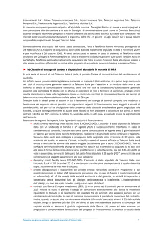 International N.V., Sofora Telecomunicaciones S.A., Nortel Inversora S.A., Telecom Argentina S.A., Telecom
Personal S.A., Telefónica de Argentina S.A., Telefónica Moviles S.A..
In coerenza con quanto previsto nel patto, all’atto della nomina i Consiglieri Alierta e Linares si sono impegnati a
non partecipare alla discussione e al voto in Consiglio di Amministrazione (così come in Comitato Esecutivo)
quando vengano esaminate proposte o materie afferenti ad attività della Società e/o delle sue controllate nei
mercati delle telecomunicazioni brasiliano e argentino, oltre che - in genere - in ogni caso in cui vi possa essere
un possibile pregiudizio del Gruppo Telecom Italia.

Contestualmente alla stipula del nuovo patto parasociale, Telco e Telefónica hanno rinnovato, prorogando al
28 febbraio 2015, l’opzione di acquisto su azioni della Società inizialmente stipulata in data 6 novembre 2007
e poi modificata il 28 ottobre 2009. Ai sensi dell’accordo in essere, in caso di dissenso di Telefónica dalla
decisione del Consiglio di Amministrazione di Telco di trasferire o costituire gravami sulle azioni Telecom Italia in
portafoglio, Telefónica potrà alternativamente acquistare da Telco le azioni Telecom Italia allo stesso prezzo e
alle stesse condizioni offerte dal terzo che abbia proposto di acquistarle, ovvero richiedere la scissione Telco.

► h) Clausole di change of control e disposizioni statutarie in materia di OPA
In una serie di accordi di cui Telecom Italia è parte, è previsto l’onere di comunicazione del cambiamento di
controllo.
Un siffatto onere, previsto dalla legislazione nazionale in materia di titoli abilitativi, è in primo luogo contenuto
nei titoli di autorizzazione generale assentiti a Telecom Italia per l’esercizio e la fornitura della rete e per
l’offerta di servizi di comunicazione elettronica, oltre che nei titoli di concessione/autorizzazione generale
assentiti alla controllata TI Media per le attività di operatore di rete e fornitore di contenuti. Analogo onere
risulta disciplinato in base alla legislazione locale e contenuto nei titoli di concessione/licenza dei servizi di
telecomunicazione a favore delle controllate estere del Gruppo.
Telecom Italia è altresì parte di accordi in cui il fenomeno del change of control comporta una modifica o
l’estinzione del rapporto. Alcuni peraltro, non riguardanti rapporti di finanziamento, sono soggetti a vincoli di
confidenzialità, tali per cui la divulgazione della presenza della clausola arrecherebbe grave pregiudizio alla
Società, la quale conseguentemente si avvale della facoltà di non procedere a disclosure sul punto, ai sensi
dell’art. 123-bis del TUF, comma 1, lettera h), seconda parte. In altri casi, si esclude invece la significatività
dell’accordo.
Residuano le seguenti fattispecie, tutte riguardanti rapporti di finanziamento:
         Multi currency revolving credit facility (euro 8.000.000.000). L’accordo è stato stipulato da Telecom
           Italia con un sindacato di banche il 1° agosto 2005 e successivamente modificato. In caso di
           cambiamento di controllo, Telecom Italia deve darne comunicazione all’agente entro 5 giorni lavorativi
           e l’agente, per conto delle banche finanziatrici, negozierà in buona fede come continuare il rapporto.
           Nessuna delle parti sarà obbligata a proseguire detto negoziato oltre il termine di 30 giorni, alla
           scadenza del quale, in assenza d’intesa, la facility cesserà di essere efficace e Telecom Italia sarà
           tenuta a restituire le somme alla stessa erogate (attualmente pari a euro 2.000.000.000). Non si
           configura convenzionalmente change of control nel caso in cui il controllo sia acquisito (i) da soci che
           alla data di firma dell’accordo detenevano, direttamente o indirettamente, più del 13% dei diritti di
           voto in assemblea, ovvero (ii) dalle parti del patto Telco stipulato il 28 aprile 2007, ovvero (iii) da una
           combinazione di soggetti appartenenti alle due categorie;
         Revolving credit facility (euro 200.000.000). L’accordo è stato stipulato da Telecom Italia con
           Unicredit S.p.A. il 20 dicembre 2010 e contempla una disciplina corrispondente a quella descritta
           sopra. Attualmente la linea non è utilizzata.
         prestiti obbligazionari. I regolamenti dei prestiti emessi nell’ambito dell’EMTN Programme e dei
           prestiti denominati in dollari USA tipicamente prevedono che, in caso di fusioni o trasferimento di all
           or substantially all of the assets della società emittente o del garante, la società incorporante o
           trasferitaria dovrà assumersi tutti gli obblighi dell’incorporata o trasferente. L’inadempimento
           dell’obbligo, cui non sia posto rimedio, configura un event of default;
         contratti con Banca Europea Investimenti (BEI). (i) In un primo set di contratti per un ammontare di
           2,65 miliardi di euro, è previsto l’obbligo di comunicare sollecitamente alla Banca le modifiche
           riguardanti lo Statuto o la ripartizione del capitale fra gli azionisti che possano portare ad un
           cambiamento del controllo. In caso di mancata comunicazione è prevista la risoluzione del contratto.
           Inoltre, quando un socio, che non detenesse alla data di firma del contratto almeno il 2% del capitale
           sociale, venga a detenere più del 50% dei diritti di voto nell'Assemblea ordinaria o comunque del
           capitale sociale e, secondo il giudizio ragionevole della Banca, ciò possa ad essa arrecare un
           pregiudizio o compromettere l’esecuzione del progetto di finanziamento, è prevista la facoltà della



Relazione sul governo societario e gli assetti proprietari di Telecom Italia                                       8
 