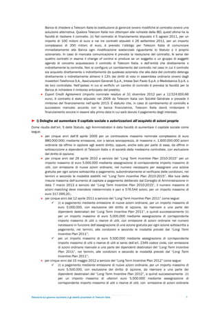 Banca di chiedere a Telecom Italia la costituzione di garanzie ovvero modifiche al contratto ovvero una
           soluzione alternativa. Qualora Telecom Italia non ottemperi alle richieste della BEI, quest’ultima ha la
           facoltà di risolvere il contratto. (ii) Nel contratto di finanziamento stipulato il 5 agosto 2011, per un
           importo di 100 milioni di euro e nei tre contratti stipulati il 26 settembre 2011, per un importo
           complessivo di 200 milioni di euro, è previsto l’obbligo per Telecom Italia di comunicare
           immediatamente alla Banca ogni modificazione sostanziale riguardante lo Statuto o il proprio
           azionariato. In caso di mancata comunicazione è prevista la risoluzione del contratto. Ai sensi dei
           quattro contratti in esame il change of control si produce se un soggetto o un gruppo di soggetti
           agendo di concerto acquisiscano il controllo di Telecom Italia, o dell’entità che direttamente o
           indirettamente la controlla. Non si configura un cambiamento del controllo nel caso in cui il controllo
           sia acquisito direttamente o indirettamente da qualsiasi azionista che alla data del contratto detenga
           direttamente o indirettamente almeno il 13% dei diritti di voto in assemblea ordinaria ovvero dagli
           investitori Telefonica S.A., Assicurazioni Generali S.p.A., Intesa San Paolo S.p.A. o Mediobanca S.p.A. o
           da loro controllate. Nell’ipotesi in cui si verifichi un cambio di controllo è prevista la facoltà per la
           Banca di richiedere il rimborso anticipato del prestito;
          Export Credit Agreement (importo nominale residuo al 31 dicembre 2012 pari a 12.524.650,66
           euro). Il contratto è stato stipulato nel 2004 da Telecom Italia con Société Générale e prevede il
           rimborso del finanziamento nell’aprile 2013. È statuito che, in caso di cambiamento di controllo e
           successivo mancato accordo con la banca finanziatrice, Telecom Italia dovrà rimborsare il
           finanziamento ancora in essere alla prima data in cui sarà dovuto il pagamento degli interessi.

► i) Deleghe ad aumentare il capitale sociale e autorizzazioni all’acquisto di azioni proprie
Come risulta dall’art. 5 dello Statuto, agli Amministratori è data facoltà di aumentare il capitale sociale come
segue:
        per cinque anni dall’8 aprile 2009 per un controvalore massimo nominale complessivo di euro
         880.000.000, mediante emissione, con o senza sovrapprezzo, di massime n. 1.600.000.000 azioni
         ordinarie da offrire in opzione agli aventi diritto, oppure, anche solo per parte di esse, da offrire in
         sottoscrizione a dipendenti di Telecom Italia o di società dalla medesima controllate, con esclusione
         del diritto di opzione;
        per cinque anni dal 29 aprile 2010 a servizio del “Long Term Incentive Plan 2010-2015” per un
         importo massimo di euro 5.000.000 mediante assegnazione di corrispondente importo massimo di
         utili, con emissione di nuove azioni ordinarie, nel numero necessario per assegnare una azione
         gratuita per ogni azione sottoscritta a pagamento, subordinatamente al verificarsi delle condizioni, nei
         termini e secondo le modalità stabiliti nel “Long Term Incentive Plan 2010-2015”. Alla luce della
         misura massima dell’aumento di capitale a pagamento deliberato dal Consiglio di Amministrazione in
         data 7 marzo 2013 a servizio del “Long Term Incentive Plan 2010-2015”, il numero massimo di
         azioni matching deve intendersi rideterminato e pari a 576.544 azioni, per un importo massimo di
         euro 317.099,20.;
        per cinque anni dal 12 aprile 2011 a servizio del “Long Term Incentive Plan 2011” come segue:
                (i) a pagamento mediante emissione di nuove azioni ordinarie, per un importo massimo di
                    euro 5.000.000, con esclusione del diritto di opzione, da riservare a una parte dei
                    dipendenti destinatari del “Long Term Incentive Plan 2011”, e quindi successivamente (ii)
                    per un importo massimo di euro 5.000.000 mediante assegnazione di corrispondente
                    importo massimo di utili o riserve di utili, con emissione di azioni ordinarie nel numero
                    necessario in funzione dell’assegnazione di una azione gratuita per ogni azione sottoscritta a
                    pagamento, nei termini, alle condizioni e secondo le modalità previsti dal “Long Term
                    Incentive Plan 2011”;
                per un importo massimo di euro 5.500.000 mediante assegnazione di corrispondente
                    importo massimo di utili o riserve di utili ai sensi dell’art. 2349 codice civile, con emissione
                    di azioni ordinarie riservate a una parte dei dipendenti destinatari del “Long Term Incentive
                    Plan 2011”, nei termini, alle condizioni e secondo le modalità previsti dal “Long Term
                    Incentive Plan 2011”;
        per cinque anni dal 15 maggio 2012 a servizio del “Long Term Incentive Plan 2012” come segue:
                (i) a pagamento mediante emissione di nuove azioni ordinarie, per un importo massimo di
                    euro 5.500.000, con esclusione del diritto di opzione, da riservare a una parte dei
                    dipendenti destinatari del “Long Term Incentive Plan 2012”, e quindi successivamente (ii)
                    per un importo massimo di ulteriori euro 5.500.000 mediante assegnazione di
                    corrispondente importo massimo di utili o riserve di utili, con emissione di azioni ordinarie



Relazione sul governo societario e gli assetti proprietari di Telecom Italia                                      9
 