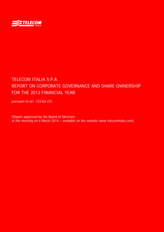 TELECOM ITALIA S.P.A.
REPORT ON CORPORATE GOVERNANCE AND SHARE OWNERSHIP
FOR THE 2013 FINANCIAL YEAR
pursuant to art. 123-bis CFL
(Report approved by the Board of Directors
at the meeting on 6 March 2014 – available on the website www.telecomitalia.com)
 
