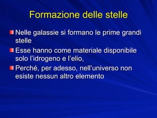 Formazione delle stelle
Nelle galassie si formano le prime grandi
stelle
Esse hanno come materiale disponibile
solo l’idrogeno e l’elio,
Perché, per adesso, nell’universo non
esiste nessun altro elemento
 