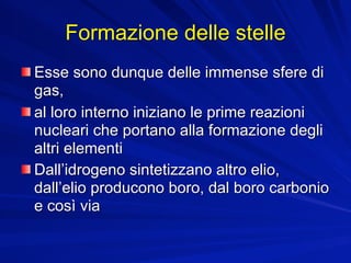 Formazione delle stelle
Esse sono dunque delle immense sfere di
gas,
al loro interno iniziano le prime reazioni
nucleari che portano alla formazione degli
altri elementi
Dall’idrogeno sintetizzano altro elio,
dall’elio producono boro, dal boro carbonio
e così via
 