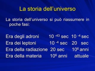 La storia dell’universo
La storia dell’universo si può riassumere in
  poche fasi:

Era degli adroni    10 -43 sec 10 -4 sec
Era dei leptoni      10 -4 sec 20 sec
Era della radiazione 20 sec    106 anni
Era della materia    106 anni   attuale
 