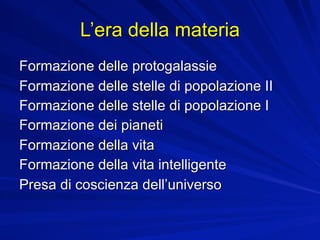 L’era della materia
Formazione delle protogalassie
Formazione delle stelle di popolazione II
Formazione delle stelle di popolazione I
Formazione dei pianeti
Formazione della vita
Formazione della vita intelligente
Presa di coscienza dell’universo
 
