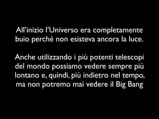 All’inizio l’Universo era completamente
buio perché non esisteva ancora la luce.

Anche utilizzando i più potenti telescopi
del mondo possiamo vedere sempre più
lontano e, quindi, più indietro nel tempo,
 ma non potremo mai vedere il Big Bang
 