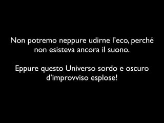 Non potremo neppure udirne l’eco, perché
      non esisteva ancora il suono.

 Eppure questo Universo sordo e oscuro
         d’improvviso esplose!
 
