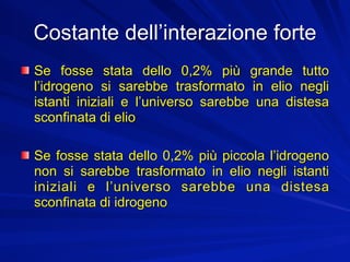 Costante dell’interazione forte
Se fosse stata dello 0,2% più grande tutto
l’idrogeno si sarebbe trasformato in elio negli
istanti iniziali e l’universo sarebbe una distesa
sconfinata di elio

Se fosse stata dello 0,2% più piccola l’idrogeno
non si sarebbe trasformato in elio negli istanti
iniziali e l’universo sarebbe una distesa
sconfinata di idrogeno
 