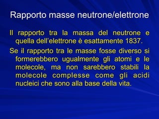 Rapporto masse neutrone/elettrone
Il rapporto tra la massa del neutrone e
  quella dell’elettrone è esattamente 1837.
Se il rapporto tra le masse fosse diverso si
  formerebbero ugualmente gli atomi e le
  molecole, ma non sarebbero stabili la
  molecole complesse come gli acidi
  nucleici che sono alla base della vita.
 