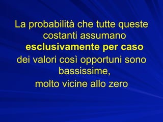 La probabilità che tutte queste
      costanti assumano
  esclusivamente per caso
dei valori così opportuni sono
           bassissime,
    molto vicine allo zero
 