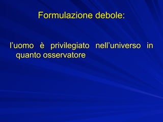 Formulazione debole:


l’uomo è privilegiato nell’universo in
   quanto osservatore
 
