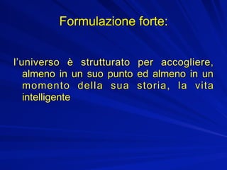 Formulazione forte:


l’universo è strutturato per accogliere,
   almeno in un suo punto ed almeno in un
   momento della sua storia, la vita
   intelligente
 
