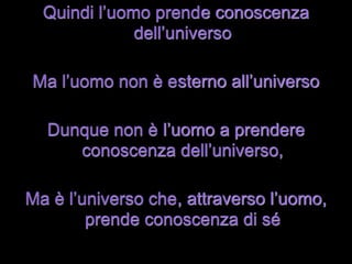 Quindi l’uomo prende conoscenza
              dell’universo

Ma l’uomo non è esterno all’universo

  Dunque non è l’uomo a prendere
     conoscenza dell’universo,

Ma è l’universo che, attraverso l’uomo,
        prende conoscenza di sé
 