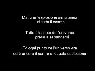Ma fu un’esplosione simultanea
             di tutto il cosmo.

       Tutto il tessuto dell’universo
             prese a espandersi

     Ed ogni punto dell’universo era
ed è ancora il centro di questa esplosione
 