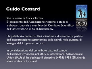 Guido Cossard
Si è laureato in ﬁsica a Torino.
E’ presidente dell’Associazione ricerche e studi di
archeoastronomia e membro del Comitato Scientiﬁco
dell’Osservatorio di Saint-Barthélemy.

Ha pubblicato numerosi libri scientiﬁci e di recente ha parlato
dell’interpretazione astronomica delle spirali, nella puntata di
Voyager del 21 gennaio scorso.

In considerazione del contributo dato nel campo
dell’archeoastronomia, nel 2005 la International Astronomical
Union (IAU) gli ha dedicato il pianetino (4993) 1983 GR, che da
allora si chiama Cossard
 