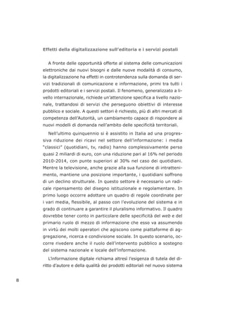 Effetti della digitalizzazione sull’editoria e i servizi postali
A fronte delle opportunità offerte al sistema delle comunicazioni
elettroniche dai nuovi bisogni e dalle nuove modalità di consumo,
la digitalizzazione ha effetti in controtendenza sulla domanda di ser-
vizi tradizionali di comunicazione e informazione, primi tra tutti i
prodotti editoriali e i servizi postali. Il fenomeno, generalizzato a li-
vello internazionale, richiede un’attenzione specifica a livello nazio-
nale, trattandosi di servizi che perseguono obiettivi di interesse
pubblico e sociale. A questi settori è richiesto, più di altri mercati di
competenza dell’Autorità, un cambiamento capace di rispondere ai
nuovi modelli di domanda nell’ambito delle specificità territoriali.
Nell’ultimo quinquennio si è assistito in Italia ad una progres-
siva riduzione dei ricavi nel settore dell’informazione: i media
“classici” (quotidiani, tv, radio) hanno complessivamente perso
quasi 2 miliardi di euro, con una riduzione pari al 16% nel periodo
2010-2014, con punte superiori al 30% nel caso dei quotidiani.
Mentre la televisione, anche grazie alla sua funzione di intratteni-
mento, mantiene una posizione importante, i quotidiani soffrono
di un declino strutturale. In questo settore è necessario un radi-
cale ripensamento del disegno istituzionale e regolamentare. In
primo luogo occorre adottare un quadro di regole coordinate per
i vari media, flessibile, al passo con l’evoluzione del sistema e in
grado di continuare a garantire il pluralismo informativo. Il quadro
dovrebbe tener conto in particolare delle specificità del web e del
primario ruolo di mezzo di informazione che esso va assumendo
in virtù dei molti operatori che agiscono come piattaforme di ag-
gregazione, ricerca e condivisione sociale. In questo scenario, oc-
corre rivedere anche il ruolo dell’intervento pubblico a sostegno
del sistema nazionale e locale dell’informazione.
L’informazione digitale richiama altresì l’esigenza di tutela del di-
ritto d’autore e della qualità dei prodotti editoriali nel nuovo sistema
8
 