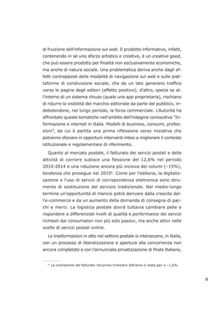 di fruizione dell’informazione sul web. Il prodotto informativo, infatti,
contenendo in sé uno sforzo artistico e creativo, è un creative good,
che può essere prodotto per finalità non esclusivamente economiche,
ma anche di natura sociale. Una problematica deriva anche dagli ef-
fetti contrapposti delle modalità di navigazione sul web e sulle piat-
taforme di condivisione sociale, che da un lato generano traffico
verso le pagine degli editori (effetto positivo); d’altro, specie se al-
l’interno di un sistema chiuso (quale una app proprietaria), rischiano
di ridurre la visibilità del marchio editoriale da parte del pubblico, in-
debolendone, nel lungo periodo, la forza commerciale. L’Autorità ha
affrontato queste tematiche nell’ambito dell’indagine conoscitiva “In-
formazione e internet in Italia. Modelli di business, consumi, profes-
sioni”, da cui è partita una prima riflessione verso iniziative che
potranno sfociare in opportuni interventi intesi a migliorare il contesto
istituzionale e regolamentare di riferimento.
Quanto al mercato postale, il fatturato dei servizi postali e delle
attività di corriere subisce una flessione del 12,6% nel periodo
2010-2014 e una riduzione ancora più incisiva dei volumi (–15%),
tendenza che prosegue nel 20156
. Come per l’editoria, la digitaliz-
zazione e l’uso di servizi di corrispondenza elettronica sono stru-
mento di sostituzione del servizio tradizionale. Nel medio-lungo
termine un’opportunità di rilancio potrà derivare dalla crescita del-
l’e-commerce e da un aumento della domanda di consegna di pac-
chi e merci. La logistica postale dovrà tuttavia cambiare pelle e
rispondere a differenziati livelli di qualità e performance dei servizi
richiesti dai consumatori non più solo passivi, ma anche attivi nelle
scelte di servizi postali online.
Le trasformazioni in atto nel settore postale si intersecano, in Italia,
con un processo di liberalizzazione e apertura alla concorrenza non
ancora completato e con l’annunciata privatizzazione di Poste Italiane,
9
___________________
6
La contrazione del fatturato nel primo trimestre dell’anno è stata pari a –1,6%.
 