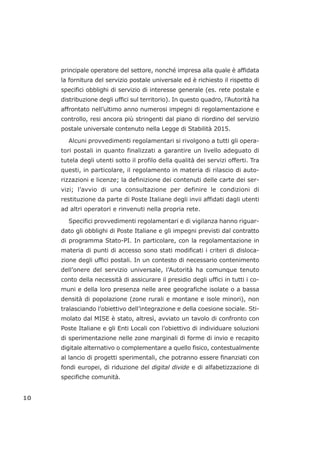 principale operatore del settore, nonché impresa alla quale è affidata
la fornitura del servizio postale universale ed è richiesto il rispetto di
specifici obblighi di servizio di interesse generale (es. rete postale e
distribuzione degli uffici sul territorio). In questo quadro, l’Autorità ha
affrontato nell’ultimo anno numerosi impegni di regolamentazione e
controllo, resi ancora più stringenti dal piano di riordino del servizio
postale universale contenuto nella Legge di Stabilità 2015.
Alcuni provvedimenti regolamentari si rivolgono a tutti gli opera-
tori postali in quanto finalizzati a garantire un livello adeguato di
tutela degli utenti sotto il profilo della qualità dei servizi offerti. Tra
questi, in particolare, il regolamento in materia di rilascio di auto-
rizzazioni e licenze; la definizione dei contenuti delle carte dei ser-
vizi; l’avvio di una consultazione per definire le condizioni di
restituzione da parte di Poste Italiane degli invii affidati dagli utenti
ad altri operatori e rinvenuti nella propria rete.
Specifici provvedimenti regolamentari e di vigilanza hanno riguar-
dato gli obblighi di Poste Italiane e gli impegni previsti dal contratto
di programma Stato-PI. In particolare, con la regolamentazione in
materia di punti di accesso sono stati modificati i criteri di disloca-
zione degli uffici postali. In un contesto di necessario contenimento
dell’onere del servizio universale, l’Autorità ha comunque tenuto
conto della necessità di assicurare il presidio degli uffici in tutti i co-
muni e della loro presenza nelle aree geografiche isolate o a bassa
densità di popolazione (zone rurali e montane e isole minori), non
tralasciando l’obiettivo dell’integrazione e della coesione sociale. Sti-
molato dal MISE è stato, altresì, avviato un tavolo di confronto con
Poste Italiane e gli Enti Locali con l’obiettivo di individuare soluzioni
di sperimentazione nelle zone marginali di forme di invio e recapito
digitale alternativo o complementare a quello fisico, contestualmente
al lancio di progetti sperimentali, che potranno essere finanziati con
fondi europei, di riduzione del digital divide e di alfabetizzazione di
specifiche comunità.
10
 