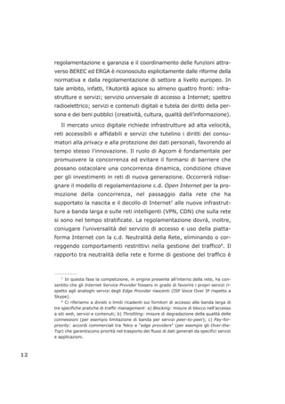 regolamentazione e garanzia e il coordinamento delle funzioni attra-
verso BEREC ed ERGA è riconosciuto esplicitamente dalle riforme della
normativa e dalla regolamentazione di settore a livello europeo. In
tale ambito, infatti, l’Autorità agisce su almeno quattro fronti: infra-
strutture e servizi; servizio universale di accesso a Internet; spettro
radioelettrico; servizi e contenuti digitali e tutela dei diritti della per-
sona e dei beni pubblici (creatività, cultura, qualità dell’informazione).
Il mercato unico digitale richiede infrastrutture ad alta velocità,
reti accessibili e affidabili e servizi che tutelino i diritti dei consu-
matori alla privacy e alla protezione dei dati personali, favorendo al
tempo stesso l'innovazione. Il ruolo di Agcom è fondamentale per
promuovere la concorrenza ed evitare il formarsi di barriere che
possano ostacolare una concorrenza dinamica, condizione chiave
per gli investimenti in reti di nuova generazione. Occorrerà ridise-
gnare il modello di regolamentazione c.d. Open Internet per la pro-
mozione della concorrenza, nel passaggio dalla rete che ha
supportato la nascita e il decollo di Internet7
alle nuove infrastrut-
ture a banda larga e sulle reti intelligenti (VPN, CDN) che sulla rete
si sono nel tempo stratificate. La regolamentazione dovrà, inoltre,
coniugare l’universalità del servizio di accesso e uso della piatta-
forma Internet con la c.d. Neutralità della Rete, eliminando o cor-
reggendo comportamenti restrittivi nella gestione del traffico8
. Il
rapporto tra neutralità della rete e forme di gestione del traffico è
12
___________________
7
In questa fase la competizione, in origine presente all’interno della rete, ha con-
sentito che gli Internet Service Provider fossero in grado di favorire i propri servizi ri-
spetto agli analoghi servizi degli Edge Provider nascenti (ISP Voice Over IP rispetto a
Skype).
8
Ci riferiamo a divieti o limiti ricadenti sui fornitori di accesso alla banda larga di
tre specifiche pratiche di traffic management: a) Blocking: misure di blocco nell’accesso
a siti web, servizi e contenuti; b) Throttling: misure di degradazione della qualità delle
connessioni (per esempio limitazione di banda per servizi peer-to-peer); c) Pay-for-
priority: accordi commerciali tra Telco e “edge providers” (per esempio gli Over-the-
Top) che garantiscono priorità nel trasporto dei flussi di dati generati da specifici servizi
e applicazioni.
 