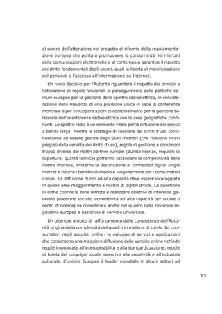 al centro dell’attenzione nel progetto di riforma della regolamenta-
zione europea che punta a promuovere la concorrenza nei mercati
delle comunicazioni elettroniche e al contempo a garantire il rispetto
dei diritti fondamentali degli utenti, quali la libertà di manifestazione
del pensiero e l'accesso all'informazione su Internet.
Un ruolo decisivo per l’Autorità riguarderà il rispetto dei principi e
l’attuazione di regole funzionali al perseguimento delle politiche co-
muni europee per la gestione dello spettro radioelettrico, in conside-
razione della rilevanza di una posizione unica in sede di conferenza
mondiale e per sviluppare azioni di coordinamento per la gestione bi-
laterale dell’interferenza radioelettrica con le aree geografiche confi-
nanti. Lo spettro radio è un elemento vitale per la diffusione dei servizi
a banda larga. Mentre le strategie di cessione dei diritti d’uso conti-
nueranno ad essere gestite dagli Stati membri (che ricevono ricavi
pregiati dalla vendita dei diritti d’uso), regole di gestione a condizioni
troppo diverse dai nostri partner europei (durata licenze, requisiti di
copertura, qualità tecnica) potranno ostacolare la competitività delle
nostre imprese, limitarne la destinazione al connected digital single
market e ridurre i benefici di medio e lungo termine per i consumatori
italiani. La diffusione di reti ad alta capacità deve essere incoraggiata
in quelle aree maggiormente a rischio di digital divide. La questione
di come coprire le zone remote e realizzare obiettivi di interesse ge-
nerale (coesione sociale, connettività ad alta capacità per scuole o
centri di ricerca) va considerata anche nel quadro della revisione le-
gislativa europea e nazionale di servizio universale.
Un ulteriore ambito di rafforzamento delle competenze dell’Auto-
rità origina dalla complessità del quadro in materia di tutela dei con-
sumatori negli acquisti online: lo sviluppo di servizi e applicazioni
che consentono una maggiore diffusione delle vendite online richiede
regole improntate all’interoperabilità e alla standardizzazione; regole
di tutela del copyright quale incentivo alla creatività e all’industria
culturale. L'Unione Europea è leader mondiale in alcuni settori ad
13
 