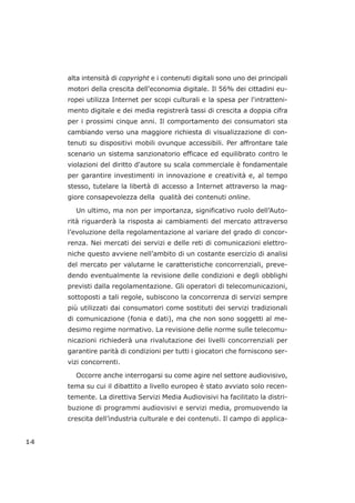 alta intensità di copyright e i contenuti digitali sono uno dei principali
motori della crescita dell'economia digitale. Il 56% dei cittadini eu-
ropei utilizza Internet per scopi culturali e la spesa per l'intratteni-
mento digitale e dei media registrerà tassi di crescita a doppia cifra
per i prossimi cinque anni. Il comportamento dei consumatori sta
cambiando verso una maggiore richiesta di visualizzazione di con-
tenuti su dispositivi mobili ovunque accessibili. Per affrontare tale
scenario un sistema sanzionatorio efficace ed equilibrato contro le
violazioni del diritto d'autore su scala commerciale è fondamentale
per garantire investimenti in innovazione e creatività e, al tempo
stesso, tutelare la libertà di accesso a Internet attraverso la mag-
giore consapevolezza della qualità dei contenuti online.
Un ultimo, ma non per importanza, significativo ruolo dell’Auto-
rità riguarderà la risposta ai cambiamenti del mercato attraverso
l’evoluzione della regolamentazione al variare del grado di concor-
renza. Nei mercati dei servizi e delle reti di comunicazioni elettro-
niche questo avviene nell’ambito di un costante esercizio di analisi
del mercato per valutarne le caratteristiche concorrenziali, preve-
dendo eventualmente la revisione delle condizioni e degli obblighi
previsti dalla regolamentazione. Gli operatori di telecomunicazioni,
sottoposti a tali regole, subiscono la concorrenza di servizi sempre
più utilizzati dai consumatori come sostituti dei servizi tradizionali
di comunicazione (fonia e dati), ma che non sono soggetti al me-
desimo regime normativo. La revisione delle norme sulle telecomu-
nicazioni richiederà una rivalutazione dei livelli concorrenziali per
garantire parità di condizioni per tutti i giocatori che forniscono ser-
vizi concorrenti.
Occorre anche interrogarsi su come agire nel settore audiovisivo,
tema su cui il dibattito a livello europeo è stato avviato solo recen-
temente. La direttiva Servizi Media Audiovisivi ha facilitato la distri-
buzione di programmi audiovisivi e servizi media, promuovendo la
crescita dell’industria culturale e dei contenuti. Il campo di applica-
14
 